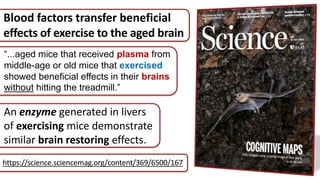 “...aged mice that received plasma from
middle-age or old mice that exercised
showed beneficial effects in their brains
without hitting the treadmill.”
https://science.sciencemag.org/content/369/6500/167
An enzyme generated in livers
of exercising mice demonstrate
similar brain restoring effects.
Blood factors transfer beneficial
effects of exercise to the aged brain
 