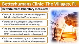 Betterhumans laboratory measures:
Horvath Clocks (DNA methylation/Epigenetic
Aging), using Illumina iScan sequencers.
Expression of 20,000 genes using Ion Torrent
whole-Transcriptome RNA sequencing.
Pro- and Anti-inflammatorycytokine levelsusing
immunofluorescence assay(also measures some
SASPS – senescentcell secretoryphenotypes).
NAD+ measurements by mass spectrometer
(40 times more sensitive than a few years ago).
Betterhumans Clinic: The Villages, FL
 