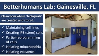Betterhumans Lab: Gainesville, FL
 Maintaining cell lines
 Creating iPS (stem) cells
 Partial-reprogramming
of cells
 Isolating mitochondria
 Isolating exosomes
Cleanroom where “biologicals”
are created and stored.
 