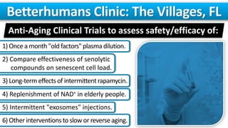 Anti-Aging Clinical Trials to assess safety/efficacy of:
Betterhumans Clinic: The Villages, FL
1) Oncea month "old factors"plasma dilution.
2) Compare effectiveness of senolytic
compounds on senescent cell load.
3) Long-termeffectsof intermittentrapamycin.
4) Replenishment of NAD+ in elderly people.
5) Intermittent "exosomes" injections.
6) Other interventionsto slow or reverseaging.
 