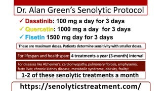 Dr. Alan Green’s Senolytic Protocol
 Dasatinib: 100 mg a day for 3 days
 Quercetin: 1000 mg a day for 3 days
 Fisetin 1500 mg day for 3 days
https://senolyticstreatment.com/
These are maximum doses. Patients determine sensitivity with smaller doses.
For diseases like Alzheimer's, cardiomyopathy, pulmonary fibrosis, emphysema,
fatty liver, chronic kidney disease, metabolic syndrome, obesity, frailty:
1-2 of these senolytic treatments a month
For lifespan and healthspan: 4 treatments a year (3-month) interval
 