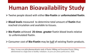  Twelve people dosed with either Bio-Fisetin or unformulated fisetin.
 Blood levels measured to determine total amount of fisetin that
reached circulation and available to tissues.
 Bio-Fisetin achieved 25-times greater fisetin blood levels relative
to unformulated fisetin.
 Consumer cost of Bio-Fisetin may be half of existing fisetin products.
Human Bioavailability Study
Akay. A cross over pilot pharmacokinetic study of fisetin 1000mg and formulated fisetin 200mg
administered in a single dose to healthy volunteers. (in press for future publication). 2020.
 