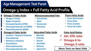 More Tests on Next Slide
AgeManagement TestPanel
Omega-3 Index + Full Fatty Acid Profile
Omega-3 Fatty Acids
• Omega-3 Index
• Alpha-Linolenic
• Eicosapentaenoic (EPA)
• Docosapentaenoic-n3 (DPA)
• Docosahexaenoic (DHA)
Omega-6 Fatty Acids
• Linoleic + Gamma-Linolenic
• Eicosadienoic
• Dihomo-y-linolenic
• Arachidonic
• Docosatetraenoic
• Docosapentaenoic-n6
Monounsaturated Fats
• Palmitoleic
• Oleic
• Eicosenoic
• Nervonic
Saturated Fatty Acids
• Myristic
• Palmitic
• Stearic
• Arachidic
• Behenic
• Lignoceric
Trans Fatty Acids
• Trans Palmitoleic
• Trans Oleic
• Trans Linoleic
• Trans Fat Index
Fatty Acid Ratios
 AA: EPA ratio
 Omega-6 to-
Omega-3 ratio
 