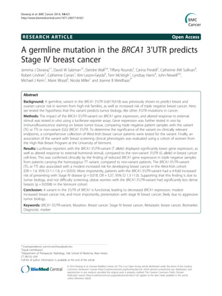 RESEARCH ARTICLE Open Access
A germline mutation in the BRCA1 3’UTR predicts
Stage IV breast cancer
Jemima J Dorairaj1†
, David W Salzman2†
, Deirdre Wall3,4
, Tiffany Rounds5
, Carina Preskill2
, Catherine AW Sullivan6
,
Robert Lindner7
, Catherine Curran1
, Kim Lezon-Geyda6
, Terri McVeigh1
, Lyndsay Harris6
, John Newell3,4
,
Michael J Kerin1
, Marie Wood5
, Nicola Miller1
and Joanne B Weidhaas2*
Abstract
Background: A germline, variant in the BRCA1 3’UTR (rs8176318) was previously shown to predict breast and
ovarian cancer risk in women from high-risk families, as well as increased risk of triple negative breast cancer. Here,
we tested the hypothesis that this variant predicts tumor biology, like other 3’UTR mutations in cancer.
Methods: The impact of the BRCA1-3’UTR-variant on BRCA1 gene expression, and altered response to external
stimuli was tested in vitro using a luciferase reporter assay. Gene expression was further tested in vivo by
immunoflourescence staining on breast tumor tissue, comparing triple negative patient samples with the variant
(TG or TT) or non-variant (GG) BRCA1 3’UTR. To determine the significance of the variant on clinically relevant
endpoints, a comprehensive collection of West-Irish breast cancer patients were tested for the variant. Finally, an
association of the variant with breast screening clinical phenotypes was evaluated using a cohort of women from
the High Risk Breast Program at the University of Vermont.
Results: Luciferase reporters with the BRCA1-3’UTR-variant (T allele) displayed significantly lower gene expression, as
well as altered response to external hormonal stimuli, compared to the non-variant 3’UTR (G allele) in breast cancer
cell lines. This was confirmed clinically by the finding of reduced BRCA1 gene expression in triple negative samples
from patients carrying the homozygous TT variant, compared to non-variant patients. The BRCA1-3’UTR-variant
(TG or TT) also associated with a modest increased risk for developing breast cancer in the West-Irish cohort
(OR = 1.4, 95% CI 1.1-1.8, p = 0.033). More importantly, patients with the BRCA1-3’UTR-variant had a 4-fold increased
risk of presenting with Stage IV disease (p = 0.018, OR = 3.37, 95% CI 1.3-11.0). Supporting that this finding is due to
tumor biology, and not difficulty screening, obese women with the BRCA1-3’UTR-variant had significantly less dense
breasts (p = 0.0398) in the Vermont cohort.
Conclusion: A variant in the 3’UTR of BRCA1 is functional, leading to decreased BRCA1 expression, modest
increased breast cancer risk, and most importantly, presentation with stage IV breast cancer, likely due to aggressive
tumor biology.
Keywords: BRCA1-3’UTR-variant, Mutation, Breast cancer, Stage IV breast cancer, Metastatic breast cancer, Biomarker,
Diagnostic marker
* Correspondence: joanne.weidhaas@yale.edu
†
Equal contributors
2
Department of Therapeutic Radiology, Yale School of Medicine, New Haven,
CT 06510, USA
Full list of author information is available at the end of the article
© 2014 Dorairaj et al.; licensee BioMed Central Ltd. This is an Open Access article distributed under the terms of the Creative
Commons Attribution License (http://creativecommons.org/licenses/by/2.0), which permits unrestricted use, distribution, and
reproduction in any medium, provided the original work is properly credited. The Creative Commons Public Domain
Dedication waiver (http://creativecommons.org/publicdomain/zero/1.0/) applies to the data made available in this article,
unless otherwise stated.
Dorairaj et al. BMC Cancer 2014, 14:421
http://www.biomedcentral.com/1471-2407/14/421
 