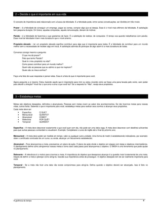 2 – Decida o que é importante em sua vida

O conceito de importância está relacionado com a busca da felicidade. E a felicidade pode, entre outras conceituações, ser dividida em três níveis:


Prazer – é a felicidade de conseguir um emprego, pagar as contas, comprar algo que se deseja. Esse é o nível mais efêmero da felicidade. A satisfação
tem pequena duração. Em breve, aquelas conquistas, aquela remuneração, deixam de motivar.


Paixão – é a felicidade de fazermos o que gostamos de fazer. É a satisfação de realizar, de conquistar. O tempo voa quando trabalhamos com paixão.
Esse nível de felicidade é bem mais duradouro que o nível anterior.


Propósito elevado – ter um propósito elevado significa contribuir para algo que é importante para todos. É a felicidade de contribuir para um mundo
melhor sem a necessidade de receber algo em troca. A satisfação advinda de participar de algo assim é a mais duradoura de todas.


Converse consigo mesmo e pergunte:
         O que me dá prazer?
         Pelo que tenho Paixão?
         Qual é o meu propósito na vida?
         Como posso contribuir para um mundo melhor?
         Quem são as pessoas que eu admiro e que me inspiram?
         Quais são os meus sonhos?


Faça uma lista de suas respostas e pense nelas. Essa é a lista do que é importante para você.


Agora pergunte a si mesmo: Estou fazendo aquilo que é importante para mim ou estou vivendo como se fosse uma pena levada pelo vento, sem poder
para decidir a direção? Você faz o que ama e ama o que você faz? Se a resposta for “Não”, reveja seus propósitos.




 3 – Estabeleça metas

Metas são objetivos desejados, definidos e alcançáveis. Pessoas sem metas vivem ao sabor dos acontecimentos. Se não tivermos metas para nossas
vidas, outros terão. Sabendo o que é importante para você, estabeleça metas para realizar seus sonhos e alcançar seus propósitos.
Cada meta deve ser:
     •    Específica         O QUE?
     •    Mensurável         QUANTO?
     •    Alcançável         COMO?
     •    Relevante          POR QUÊ?
     •    Temporal           QUANDO?


Específica – A meta deve descrever exatamente o que você quer com ela, não pode ser uma ideia vaga. A meta deve descrever com detalhes suficientes
para que outras pessoas a entendam e visualizem. Exemplo: Completarei o curso de inglês até o final do próximo ano.


Mensurável – A meta deve poder ser medida em tempo, valor ou qualquer outra unidade. Uma forma de medir é estabelecendo indicadores, por exemplo:
obter o certificado conclusão de um curso, ou ainda, alcançar um faturamento estabelecido.


Alcançável – Para alcançarmos a meta, precisamos um plano de ação. O plano de ação divide o objetivo em etapas com datas e objetivos intermediários.
O planejamento define como atingiremos nossas metas e torna claro cada passo para alcançarmos o objetivo. O 5W2H é uma ferramenta que pode ajudar
no planejamento.


Relevante – A relevância é o motivo para criarmos a meta. A importância do objetivo que desejamos alcançar é a questão mais fundamental de uma meta.
Depois de definir a meta e planejar como atingi-la, reavalie sua importância antes de prosseguir. O objetivo desejado tem de ser realmente importante para
você.


Temporal - Se a meta não tiver uma data não existe compromisso para atingi-la. Defina quando o objetivo deverá ser alcançado. Isso é feito no
planejamento.




A gerência do tempo                                                                                                                                   4
 