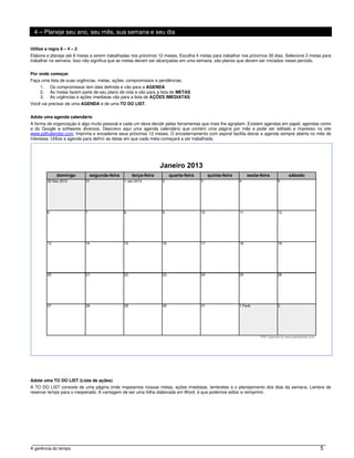 4 – Planeje seu ano, seu mês, sua semana e seu dia

Utilize a regra 8 – 4 – 2
Elabore e planeje até 8 metas a serem trabalhadas nos próximos 12 meses. Escolha 4 metas para trabalhar nos próximos 30 dias. Selecione 2 metas para
trabalhar na semana. Isso não significa que as metas devem ser alcançadas em uma semana, são planos que devem ser iniciados nesse período.


Por onde começar
Faça uma lista de suas urgências, metas, ações, compromissos e pendências.
     1.   Os compromissos tem data definida e vão para a AGENDA
     2.   As metas fazem parte de seu plano de vida e vão para a lista de METAS
     3.   As urgências e ações imediatas vão para a lista de AÇÕES IMEDIATAS
Você vai precisar de uma AGENDA e de uma TO DO LIST.


Adote uma agenda calendário
A forma de organização é algo muito pessoal e cada um deve decidir pelas ferramentas que mais lhe agradam. Existem agendas em papel, agendas como
a do Google e softwares diversos. Descrevo aqui uma agenda calendário que contém uma página por mês e pode ser editado e impresso no site
www.pdfcalendar.com. Imprima e encaderne seus próximos 12 meses. O encadernamento com espiral facilita deixar a agenda sempre aberta no mês de
interesse. Utilize a agenda para definir as datas em que cada meta começará a ser trabalhada.




Adote uma TO DO LIST (Lista de ações)
A TO DO LIST consiste de uma página onde mapeamos nossas metas, ações imediatas, lembretes e o planejamento dos dias da semana. Lembre de
reservar tempo para o inesperado. A vantagem de ser uma folha elaborada em Word, é que podemos editar e reimprimir.




A gerência do tempo                                                                                                                           5
 