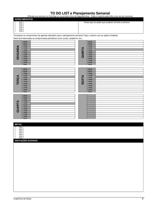 TO DO LIST e Planejamento Semanal
                        (Planeje sua semana no Domingo ou na primeira hora de Segunda-feira – Edite e imprima esta folha uma vez por semana)
 AÇÕES IMEDIATAS
 •         Ação 1                                                                       Anote aqui as ações que surgirem durante a semana
 •         Ação 2
 •         Ação 3
 •         Ação 4
 •         Ação 5
 •         Ação 6


Transporte os compromisso da agenda-calendário para o planejamento semanal. Faça o mesmo com as ações imediatas.
Deixe pré-reservados os compromissos periódicos como cursos, academia, etc...
                08:00                                                                       08:00
                09:00                                                                       09:00
                10:00                                                                       10:00
     SEGUNDA




                                                                                   QUINTA
                11:00                                                                       11:00
                12:00                                                                       12:00
                13:00                                                                       13:00
                14:00                                                                       14:00
                15:00                                                                       15:00
                16:00                                                                       16:00
                17:00                                                                       17:00
                18:00                                                                       18:00
                Após                                                                        Após


                08:00                                                                       08:00
                09:00                                                                       09:00
                10:00                                                                       10:00
                11:00                                                                       11:00
     TERÇA




                                                                                   SEXTA
                12:00                                                                       12:00
                13:00                                                                       13:00
                14:00                                                                       14:00
                15:00                                                                       15:00
                16:00                                                                       16:00
                17:00                                                                       17:00
                18:00                                                                       18:00
                Após                                                                        Após

                08:00
                09:00
                10:00
     QUARTA




                11:00
                12:00
                13:00
                14:00
                15:00
                16:00
                17:00
                18:00
                Após



 METAS
 •         Meta 1
 •         Meta 2
 •         Meta 3
 •         Meta 4
 •         Meta 5
 •         Meta 6
 •         Meta 7

 ANOTAÇÕES DIVERSAS




A gerência do tempo                                                                                                                            6
 