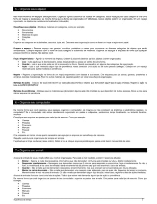 5 – Organize seus espaço

Não existe eficiência em espaços desorganizados. Organizar significa classificar os objetos em categorias, alocar espaços para cada categoria e criar uma
forma de mapear a localização. Da mesma forma que os livros são organizados em bibliotecas, nossos objetos podem ser organizados. Em um espaço
organizado, os objetos são rapidamente localizados (indexação).


Classifique seus objetos – Divida os materiais em categorias, como por exemplo:
     •    Documentos
     •    Ferramentas
     •    Materiais de apoio
     •    Coleções
     •    Etc.
Organize as categorias em subdivisões, assuntos, tipos, etc. Descreva essa organização como se fosse um mapa e registre em papel.


Prepare o espaço – Reserve espaço nas gavetas, armários, prateleiras e caixas para armazenar as diversas categorias de objetos que serão
armazenados. Coloque etiquetas com o nome de cada categoria e subdivisão de materiais. Organize os espaços e etiquetas de forma que qualquer
pessoa encontre os objetos, não apenas você.


Faça a triagem básica – Agora é o momento da limpeza. Existem 3 possíveis destinos para os objetos a serem organizados.
     •    Lixo – tudo aquilo que é desnecessário, esteja desatualizado ou possa ser obtido de outra forma.
     •    Guardar – tudo o que ainda pode ser útil e necessário no futuro. Deverá se enquadrar em alguma das categorias da organização.
     •    Ação – tudo o que necessita algum tipo de providência nossa (executar uma ação) ou de outra pessoa (delegar). Coloque em um espaço
          reservado para ações imediatas e pendências.


Mapeie – Registre a organização na forma de um mapa esquemático com classes e subclasses. Crie etiquetas para as caixas, gavetas, prateleiras e
armários. Canetas marcadoras, Post-It e outros materiais de papelaria podem ser úteis nessa fase da organização.


Bandeja de ações – Trata-se do local onde devem ser colocados documentos e objetos que demandam algum tipo de ação imediata. Registre a ação na
lista de AÇÕES IMEDIATAS.


Bandeja de pendências – Coloque aqui os materiais que demandam alguma ação não imediata ou que dependem de outras pessoas. Deixe a vista para
não se esquecer da pendência.



 6 – Organize seu computador

Da mesma forma que você organizou seus espaços, organize o computador. Já imaginou se não existissem os diretórios e subdiretórios (pastas), no
computador? Se o computador não estiver devidamente organizado em pastas e subpastas, perderemos tempo localizando, ou tentando localizar,
arquivos.
Classifique seus arquivos em pastas para cada tipo de assunto. Como por exemplo:
     •   Clientes
     •   Produtos
     •   Financeiro
     •   Manuais
     •   Pessoal
     •   Etc.
Crie subpastas em tantos níveis quanto necessário para agrupar os arquivos por semelhança de natureza.
Reavalie a estrutura de organização de tempos em tempos.
Faça backups e limpe os discos (nessa ordem). Delete o lixo e reloque arquivos perdidos para pastas onde fazem mais sentido de estar.



 7 – Organize seu e-mail

A caixa de entrada de seus e-mails reflete seu nível de organização. Para cada e-mail recebido, existem 4 possíveis atitudes:
     •    Deletar – Spams, e-mails desnecessários, informativos que não demandam nenhuma ação imediata ou futura, delete imediatamente.
     •    Responder imediatamente – Mensagens que demandam menos que 3 minutos para responder ou encaminhar, faça-o imediatamente. Se não o
          fizer, o e-mail ficará ali na caixa de entrada e será novamente lido da próxima vez que você examinar a caixa de entrada.
     •    Guardar – São e-mails que não demandam resposta ou encaminhamento, mas que precisam ser armazenados para futura utilização.
     •    Manter na caixa de entrada – São e-mails que demandam uma resposta mais elaborada, para os quais não dispomos de tempo no momento.
          Mantenha esse e-mail na caixa de entrada. Ou são e-mails que demandam algum tipo de ação, nesse caso, registre na lista de ações imediatas.
A caixa de entradas funciona como uma lista de ações. Tudo o que estiver nela demanda algum tipo de ação ou providência.
Da mesma forma que você organizou as pastas de seu computador, organize as pastas dos e-mails. Crie pastas para cada tipo de assunto. Como por
exemplo:
     •    Clientes
     •    Produtos
     •    Financeiro
     •    Manuais
     •    Pessoal
     •    Etc

A gerência do tempo                                                                                                                                7
 