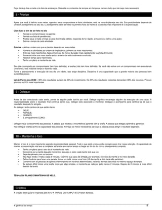 Faça backup dos e-mails e da lista de endereços. Reavalie os conteúdos de tempos em tempos e remova tudo que não seja mais necessário.


 8 - Priorize

Agora que você já definiu suas metas, agendou seus compromissos e listou atividades, está na hora de planejar seu dia. Sua produtividade depende de
um bom planejamento do seu dia. O planejamento deve ser feito na primeira hora da manhã e o conceito mais importante é o da priorização.


Liste tudo o tem de ser feito no dia
    •    Revise os compromissos na agenda;
    •    Revise sua lista de pendências;
    •    Analise seus e-mails e limpe a caixa de entrada (delete, responda de for rápido, armazene ou defina uma ação);
    •    Estime o tempo de cada atividade


Priorize – defina a ordem em que as tarefas deverão ser executadas
    •    Numere as atividades por ordem de importância, primeiro as mais importantes;
    •    Entre as mais importantes, faça primeiro as de menor duração (mais rapidamente sua lista diminuirá);
    •    Somente inicie uma nova tarefa após a anterior ter sido totalmente concluída;
    •    Reserve tempo para imprevistos;
    •    Tenha um plano e mantenha-se nele.


Seu dia é composto por compromissos (tem hora definida), e tarefas (não tem hora definida). Se você não estiver em um compromisso nem executando
uma tarefa, está matando tempo e fazendo nada.
Torne o planejamento e execução de seu dia um hábito, isso exige disciplina. Disciplina é uma capacidade que a grande maioria das pessoas bem
sucedidas possui.


Lei de Pareto dos 20/80 – 80% dos resultados surgem de 20% do investimento. Os 20% dos resultados restantes demandam 80% dos recursos. Procure
priorizar os 20% mais importantes.



 9 - Delegue

Antes de sair executando cada tarefa, pense se alguém pode fazê-la por você. Delegar significa encarregar alguém da execução de uma ação. A
responsabilidade sobre o resultado final continua sendo sua. Delegar está associado a monitorar. Delegue e acompanhe para certificar-se de que o
resultado desejado foi atingido.
Ao delegar, tenha certeza de que estão claros:
    •    OQUE;
    •    PORQUE;
    •    QUANDO;
    •    E principalmente COMO;


Delegar induz o crescimento das pessoas. A pessoa que recebeu a incumbência aprende com a tarefa. A pessoa que delegou aprende a gerenciar.
Não delegue tarefas acima da capacidade das pessoas. Forneça os meios necessários para que a pessoa possa atingir o resultado esperado.



 10 – Mantenha o foco

Manter o foco é o mais importante segredo da produtividade pessoal. Tudo o que está a nossa volta conspira para tirar nossa atenção. A capacidade de
manter a concentração nos leva a completar as tarefas em menor tempo e chegar ao fim do dia com o planejamento cumprido.
    •    Tenha um plano para o seu dia e mantenha-se nele.
    •    Concentre-se na tarefa daquele momento e esqueça o resto; cada tarefa terá sua vez.
    •    Seja disciplinado com os horários.
    •    Não fique lendo e-mails a cada 5 minutos. Examine sua caixa de entrada, por exemplo, no início da manhã e no início da tarde.
    •    Defina horários para fazer uma parada, tomar um café, comer uma fruta (10 da manhã e 4 da tarde são perfeitos).
    •    Combine com as pessoas de apenas interrompe-lo em horários determinados, tratando de mais assuntos no mesmo espaço de tempo.
    •    Se estiver difícil iniciar uma tarefa, inicie por algo simples, e mantenha-se nela por pelo menos 2 minutos. Depois de 2 minutos é mais difícil
         desistir da tarefa.



TENHA UM PLANO E MANTENHA-SE NELE.




 Créditos
A criação deste guia foi inspirada pelo livro “A TRIADE DO TEMPO” de Christian Barbosa.




A gerência do tempo                                                                                                                               8
 