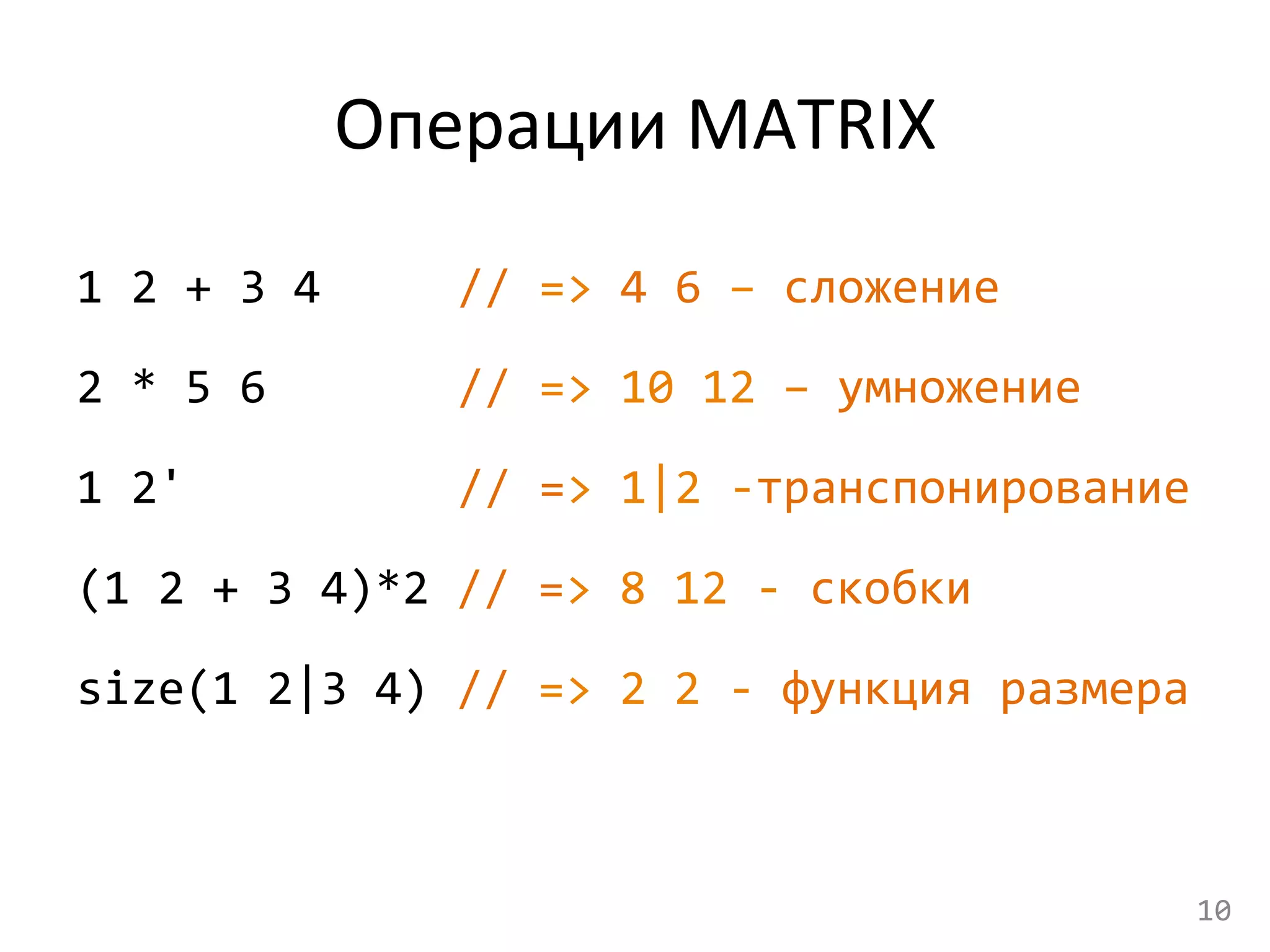 Операции	
  МАТRIX	
  
1	
  2	
  +	
  3	
  4	
   	
   	
  //	
  =>	
  4	
  6	
  –	
  сложение	
  
2	
  *	
  5	
  6	
  	
  	
   	
   	
  //	
  =>	
  10	
  12	
  –	
  умножение	
  
1	
  2'	
  	
  	
  	
  	
  	
   	
   	
  //	
  =>	
  1|2	
  -­‐транспонирование	
  
(1	
  2	
  +	
  3	
  4)*2	
  //	
  =>	
  8	
  12	
  -­‐	
  скобки	
  
size(1	
  2|3	
  4)	
  //	
  =>	
  2	
  2	
  -­‐	
  функция	
  размера	
  
10	
  
 