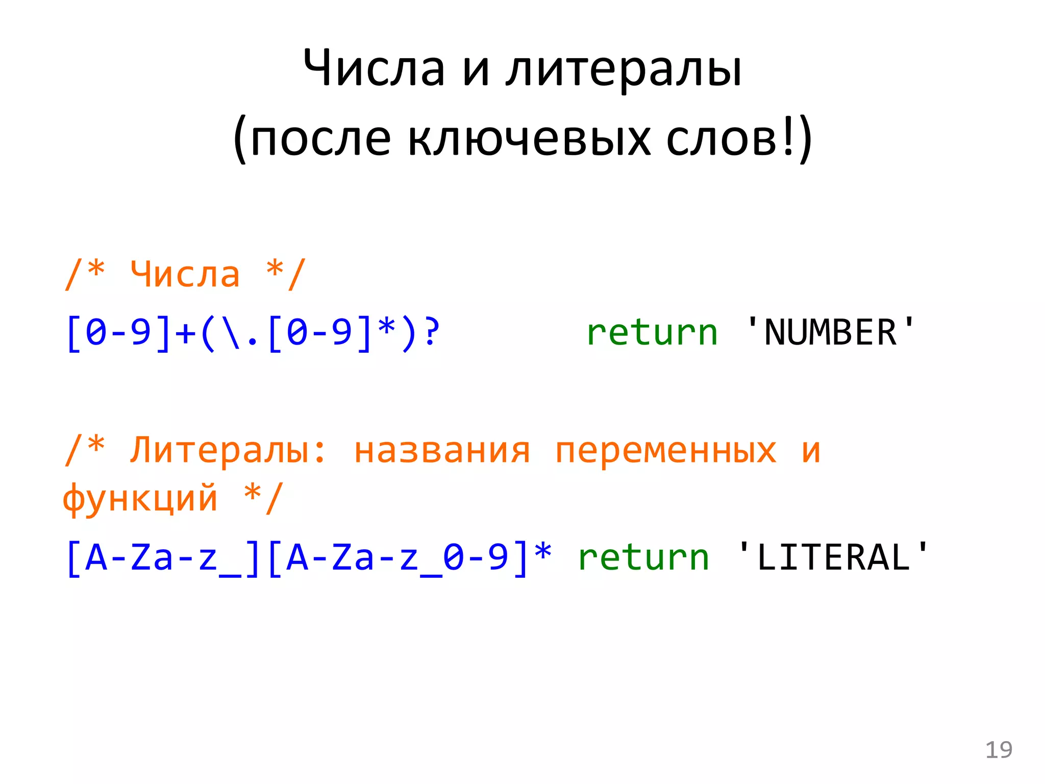 Числа	
  и	
  литералы	
  
(после	
  ключевых	
  слов!)	
  
	
  
/*	
  Числа	
  */	
  
[0-­‐9]+(.[0-­‐9]*)? 	
   	
   	
  return	
  'NUMBER'	
  
	
  
/*	
  Литералы:	
  названия	
  переменных	
  и	
  
функций	
  */	
  
[A-­‐Za-­‐z_][A-­‐Za-­‐z_0-­‐9]*	
  return	
  'LITERAL'	
  
19	
  
 