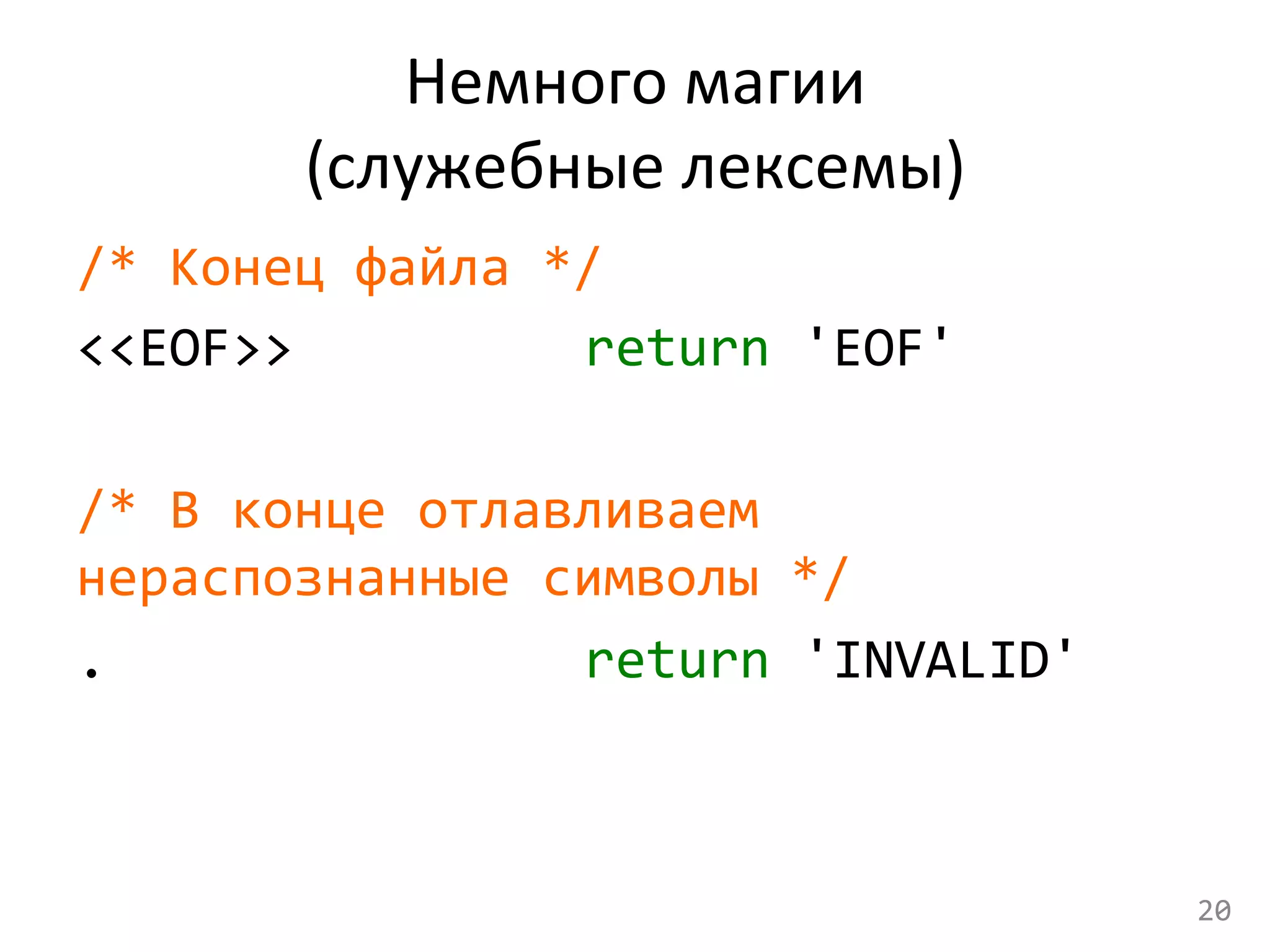 Немного	
  магии	
  	
  
(служебные	
  лексемы)	
  
/*	
  Конец	
  файла	
  */	
  
<<EOF>>	
   	
   	
   	
   	
  return	
  'EOF'	
  
	
  
/*	
  В	
  конце	
  отлавливаем	
  
нераспознанные	
  символы	
  */	
  
.	
   	
   	
   	
   	
   	
   	
   	
  return	
  'INVALID'	
  
	
  
20	
  
 