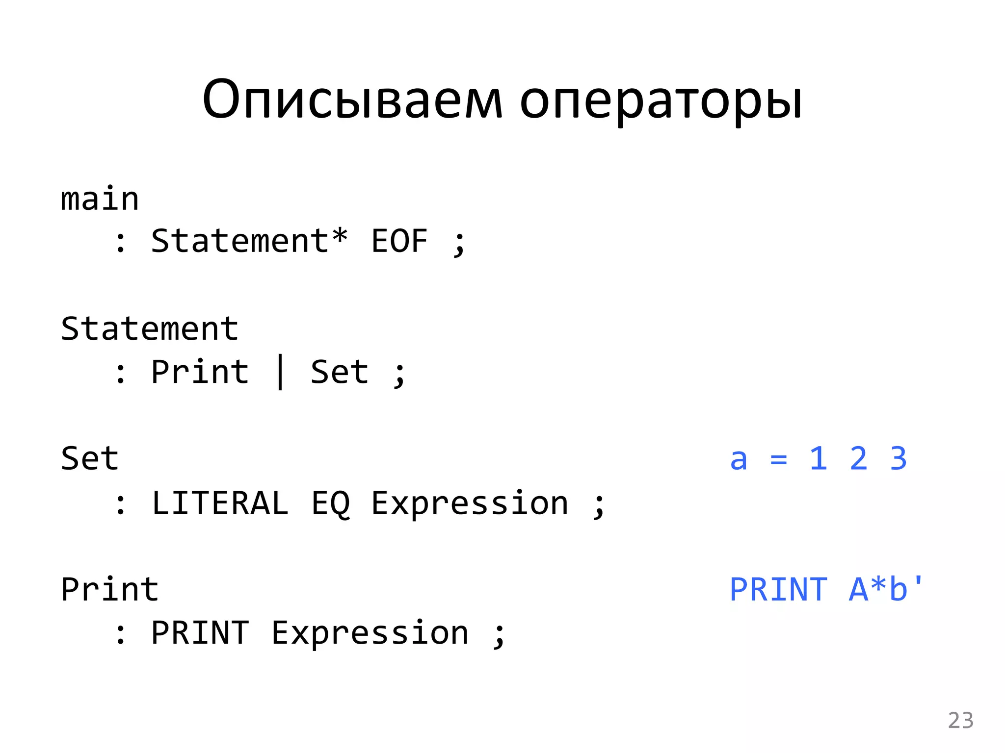 Описываем	
  операторы	
  
main	
  
	
  :	
  Statement*	
  EOF	
  ;	
  
	
  
Statement	
  
	
  :	
  Print	
  |	
  Set	
  ;	
  
	
  
Set	
  	
  
	
  :	
  LITERAL	
  EQ	
  Expression	
  ;	
  
	
  
Print	
  
	
  :	
  PRINT	
  Expression	
  ;	
  
a	
  =	
  1	
  2	
  3	
  
	
  
PRINT	
  A*b'	
  
23	
  
 