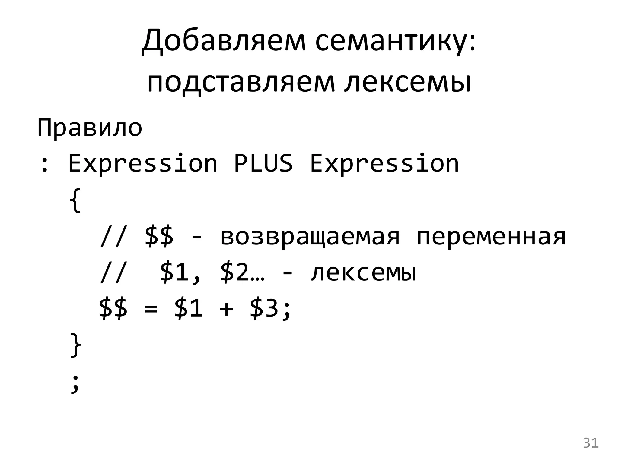 Добавляем	
  семантику:	
  	
  
подставляем	
  лексемы	
  
Правило	
  	
  
:	
  Expression	
  PLUS	
  Expression	
  	
  
	
  {	
  
	
   	
  //	
  $$	
  -­‐	
  возвращаемая	
  переменная	
  
	
   	
  //	
  	
  $1,	
  $2…	
  -­‐	
  лексемы	
  
	
  	
  	
  $$	
  =	
  $1	
  +	
  $3;	
  
	
  }	
  
	
  ;	
  
31	
  
 