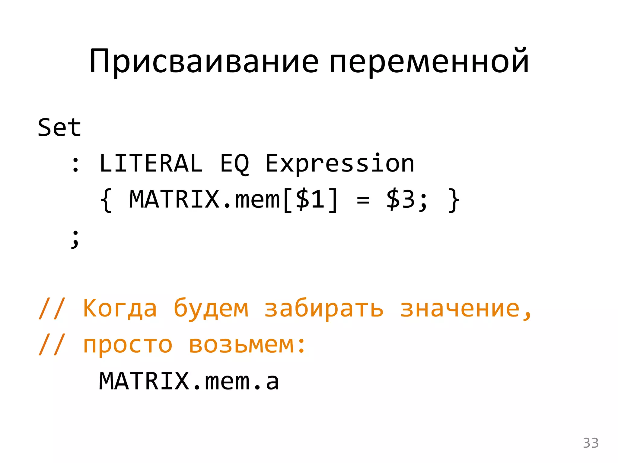 Присваивание	
  переменной	
  
Set	
  	
  
	
  :	
  LITERAL	
  EQ	
  Expression	
  
	
   	
  {	
  MATRIX.mem[$1]	
  =	
  $3;	
  }	
  
	
  ;	
  
	
  
//	
  Когда	
  будем	
  забирать	
  значение,	
  	
  
//	
  просто	
  возьмем:	
  
	
   	
  MATRIX.mem.a	
  
33	
  
 