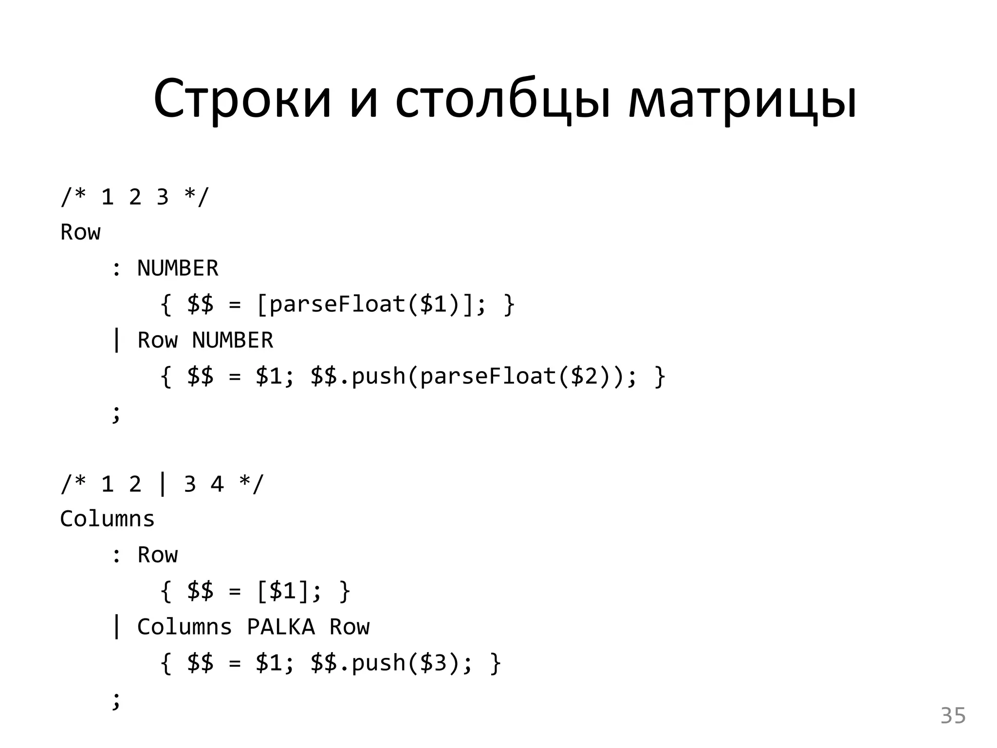  Строки	
  и	
  столбцы	
  матрицы	
  
/*	
  1	
  2	
  3	
  */	
  
Row	
  
	
  :	
  NUMBER	
  
	
   	
  {	
  $$	
  =	
  [parseFloat($1)];	
  }	
  
	
  |	
  Row	
  NUMBER	
  
	
   	
  {	
  $$	
  =	
  $1;	
  $$.push(parseFloat($2));	
  }	
  
	
  ;	
  
	
  
/*	
  1	
  2	
  |	
  3	
  4	
  */	
  
Columns	
  
	
  :	
  Row	
  
	
   	
  {	
  $$	
  =	
  [$1];	
  }	
  
	
  |	
  Columns	
  PALKA	
  Row	
  
	
   	
  {	
  $$	
  =	
  $1;	
  $$.push($3);	
  }	
  
	
  ;	
  
35	
  
 