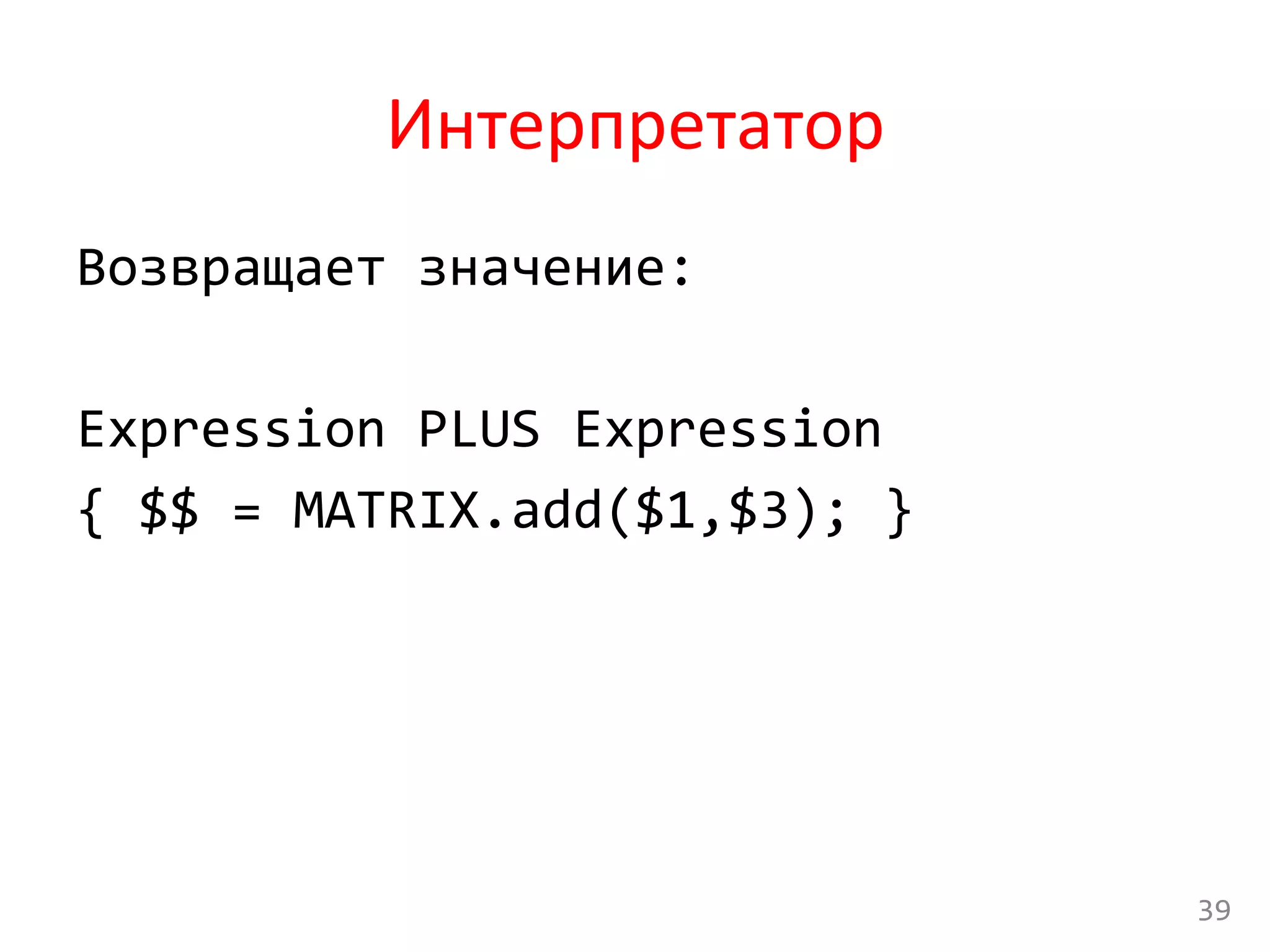 Интерпретатор	
  
Возвращает	
  значение:	
  
	
  
Expression	
  PLUS	
  Expression	
  
{	
  $$	
  =	
  MATRIX.add($1,$3);	
  }	
  
	
  
39	
  
 