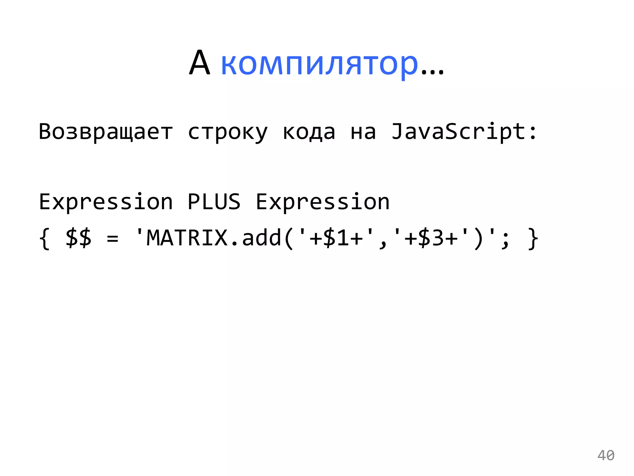 А	
  компилятор…	
  
Возвращает	
  строку	
  кода	
  на	
  JavaScript:	
  
	
  
Expression	
  PLUS	
  Expression	
  
{	
  $$	
  =	
  'MATRIX.add('+$1+','+$3+')';	
  }	
  
	
  
	
  
40	
  
 