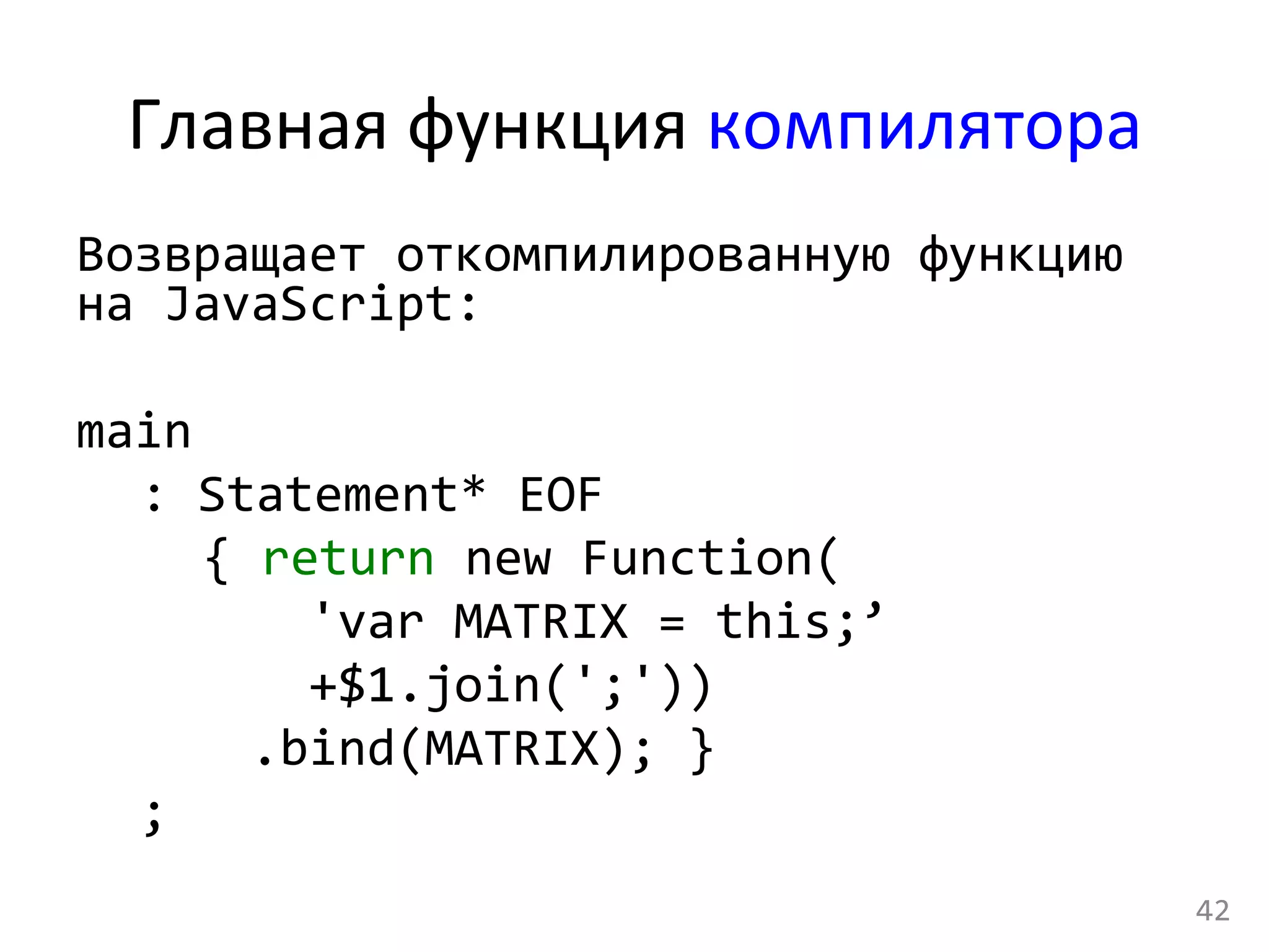 Главная	
  функция	
  компилятора	
  
Возвращает	
  откомпилированную	
  функцию	
  
на	
  JavaScript:	
  
	
  
main	
  
	
  :	
  Statement*	
  EOF	
  
	
   	
  {	
  return	
  new	
  Function(	
  
	
  	
  	
  	
  	
  	
  	
  	
  'var	
  MATRIX	
  =	
  this;’	
  
	
  	
  	
  	
  	
  	
  	
  	
  +$1.join(';'))	
  
	
  	
  	
  	
  	
  	
  .bind(MATRIX);	
  }	
  
	
  ;	
  
	
  
42	
  
 