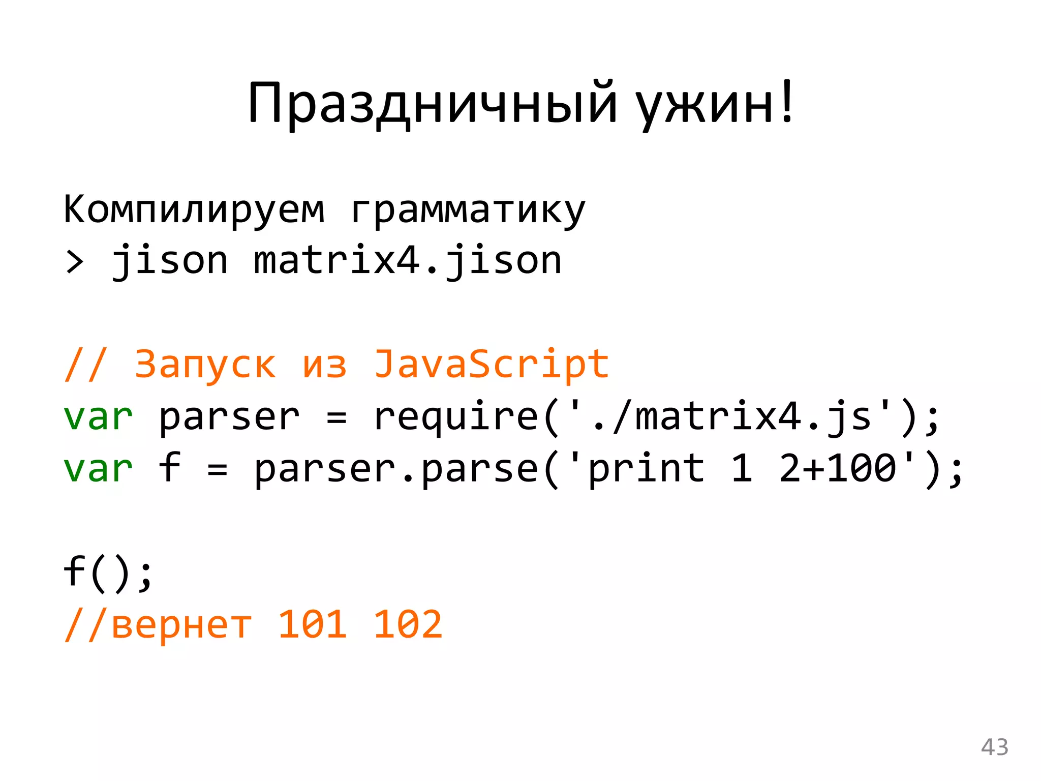 Праздничный	
  ужин!	
  
Компилируем	
  грамматику	
  
>	
  jison	
  matrix4.jison	
  
	
  
//	
  Запуск	
  из	
  JavaScript	
  
var	
  parser	
  =	
  require('./matrix4.js');	
  
var	
  f	
  =	
  parser.parse('print	
  1	
  2+100');	
  
	
  
f();	
  
//вернет	
  101	
  102	
  
43	
  
 