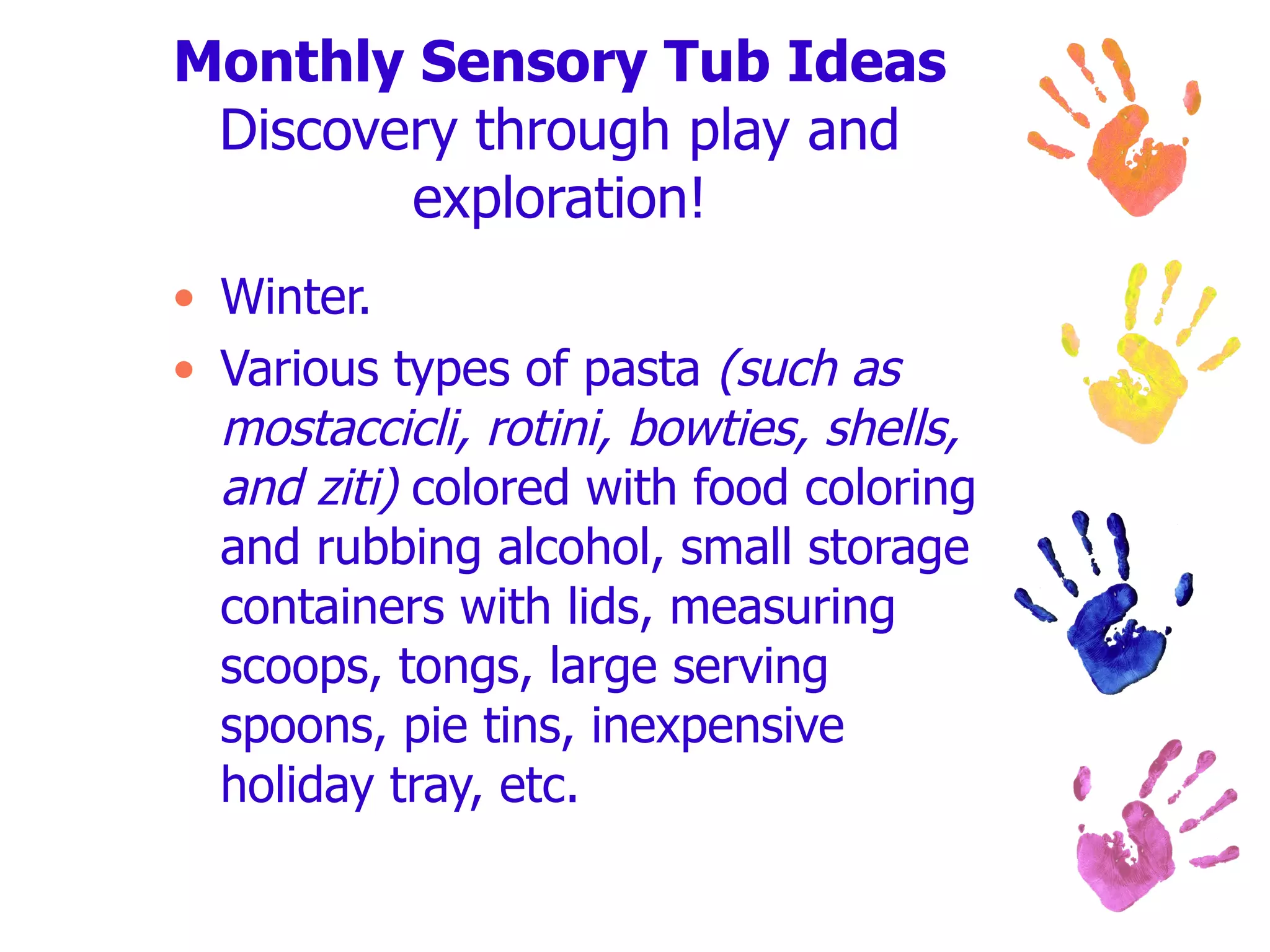 Monthly Sensory Tub Ideas Discovery through play and exploration! Winter. Various types of pasta  (such as mostaccicli, rotini, bowties, shells, and ziti)  colored with food coloring and rubbing alcohol, small storage containers with lids, measuring scoops, tongs, large serving spoons, pie tins, inexpensive holiday tray, etc. 