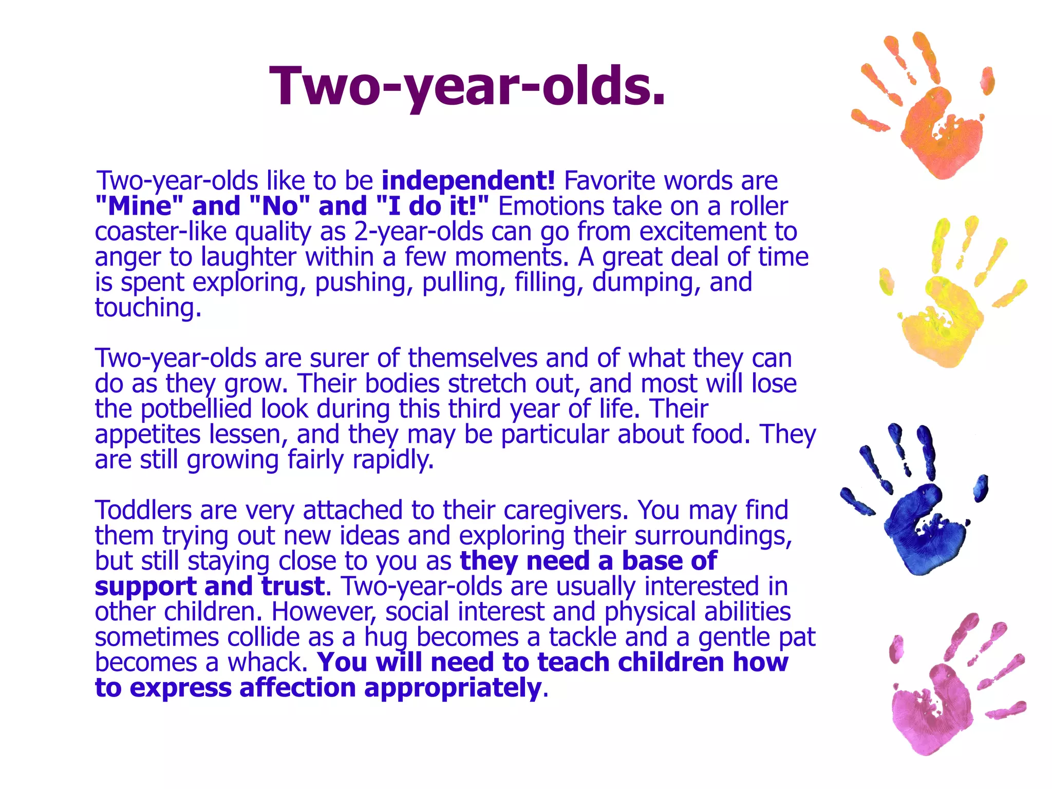 Two-year-olds. Two-year-olds like to be  independent!  Favorite words are  "Mine" and "No" and "I do it!"  Emotions take on a roller coaster-like quality as 2-year-olds can go from excitement to anger to laughter within a few moments. A great deal of time is spent exploring, pushing, pulling, filling, dumping, and touching. Two-year-olds are surer of themselves and of what they can do as they grow. Their bodies stretch out, and most will lose the potbellied look during this third year of life. Their appetites lessen, and they may be particular about food. They are still growing fairly rapidly. Toddlers are very attached to their caregivers. You may find them trying out new ideas and exploring their surroundings, but still staying close to you as  they need a base of support and trust . Two-year-olds are usually interested in other children. However, social interest and physical abilities sometimes collide as a hug becomes a tackle and a gentle pat becomes a whack.  You will need to teach children how to express affection appropriately .  