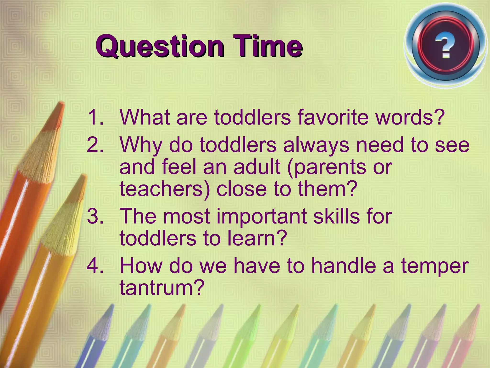 Question Time What are toddlers favorite words? Why do toddlers always need to see and feel an adult (parents or teachers) close to them? The most important skills for toddlers to learn? How do we have to handle a temper tantrum? 