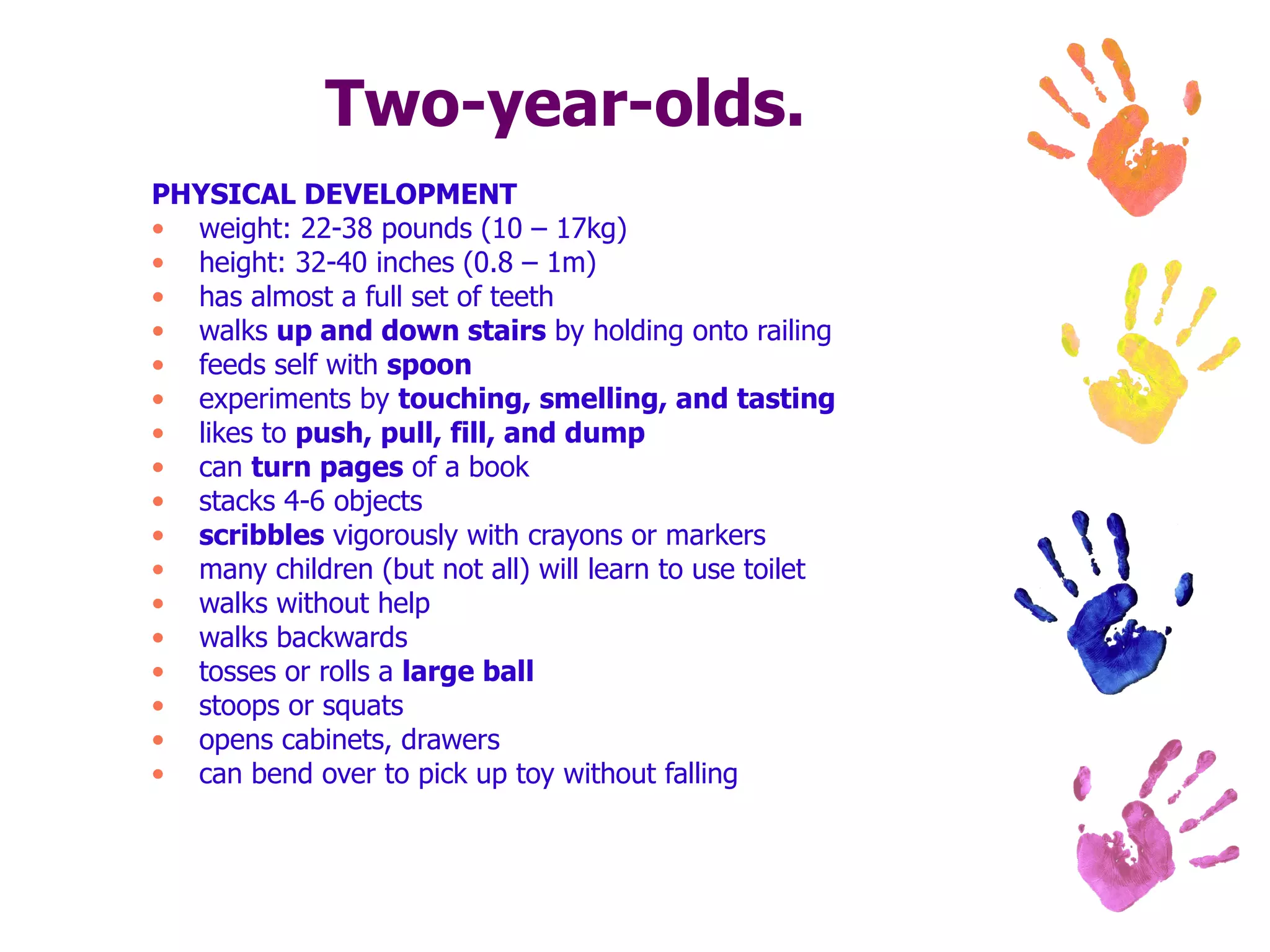 Two-year-olds. PHYSICAL DEVELOPMENT weight: 22-38 pounds (10 – 17kg) height: 32-40 inches (0.8 – 1m) has almost a full set of teeth  walks  up and down stairs  by holding onto railing  feeds self with  spoon   experiments by  touching, smelling, and tasting   likes to  push, pull, fill, and dump   can  turn pages  of a book  stacks 4-6 objects  scribbles  vigorously with crayons or markers  many children (but not all) will learn to use toilet  walks without help  walks backwards  tosses or rolls a  large ball   stoops or squats  opens cabinets, drawers  can bend over to pick up toy without falling  