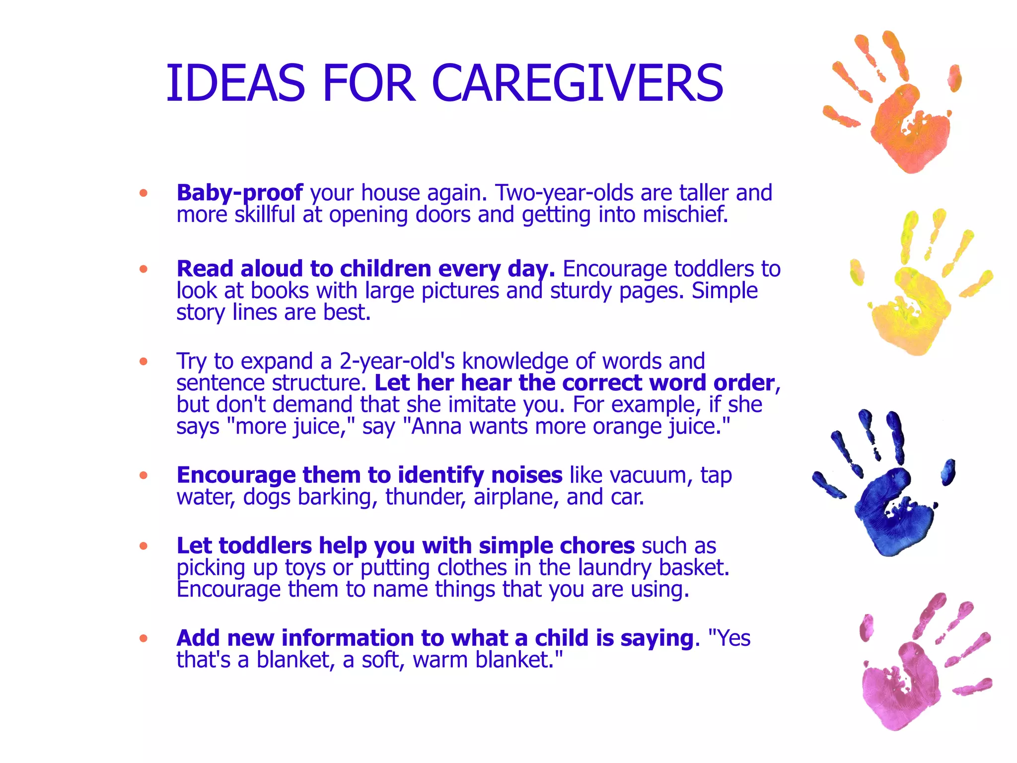 IDEAS FOR CAREGIVERS  Baby-proof  your house again. Two-year-olds are taller and more skillful at opening doors and getting into mischief. Read aloud to children every day.  Encourage toddlers to look at books with large pictures and sturdy pages. Simple story lines are best. Try to expand a 2-year-old's knowledge of words and sentence structure.  Let her hear the correct word order , but don't demand that she imitate you. For example, if she says "more juice," say "Anna wants more orange juice." Encourage them to identify noises  like vacuum, tap water, dogs barking, thunder, airplane, and car. Let toddlers help you with simple chores  such as picking up toys or putting clothes in the laundry basket. Encourage them to name things that you are using. Add new information to what a child is saying . "Yes that's a blanket, a soft, warm blanket." 