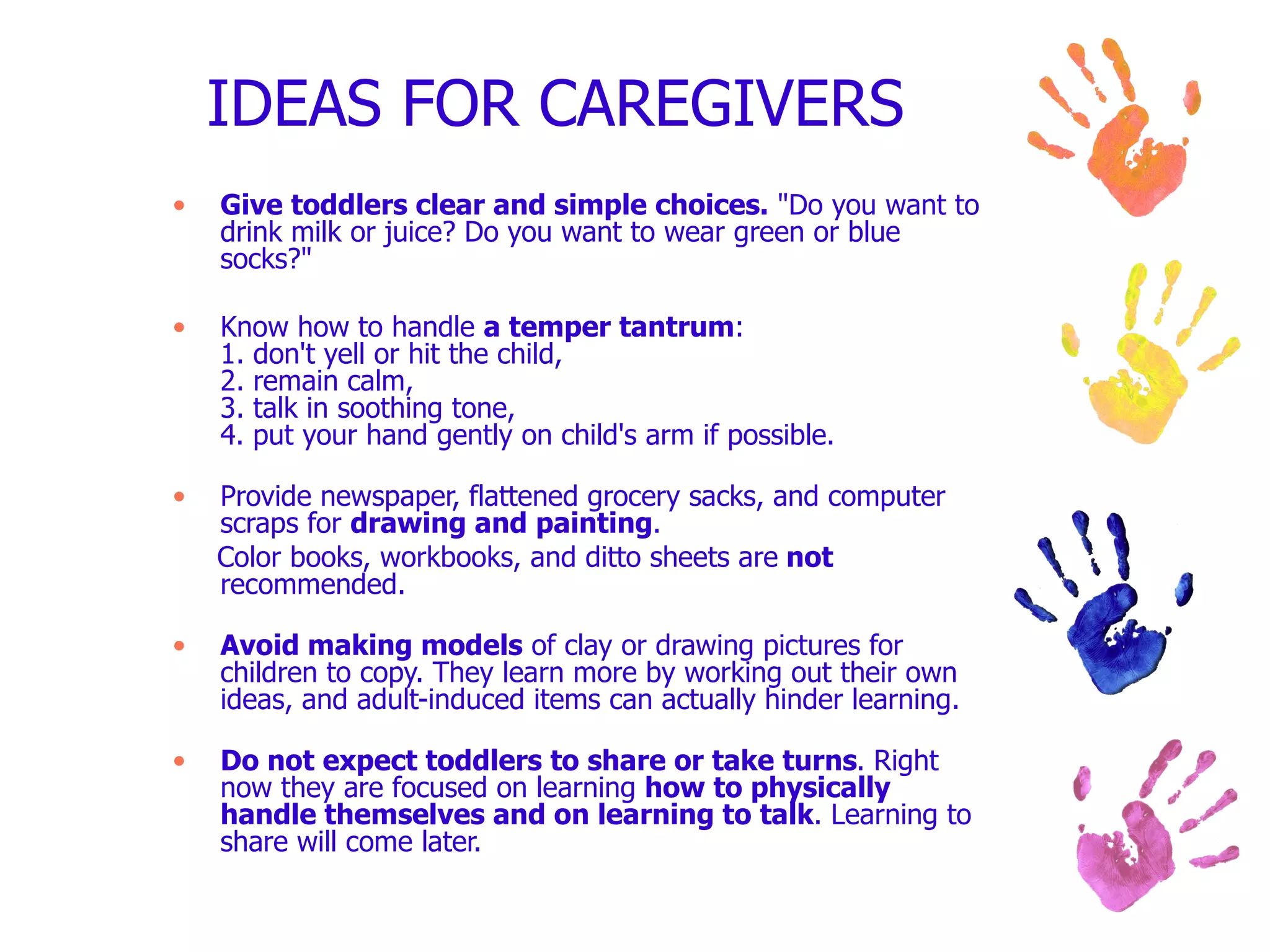 IDEAS FOR CAREGIVERS  Give toddlers clear and simple choices.  "Do you want to drink milk or juice? Do you want to wear green or blue socks?" Know how to handle  a temper tantrum : 1. don't yell or hit the child, 2. remain calm, 3. talk in soothing tone, 4. put your hand gently on child's arm if possible. Provide newspaper, flattened grocery sacks, and computer scraps for  drawing and painting . Color books, workbooks, and ditto sheets are  not  recommended. Avoid making models  of clay or drawing pictures for children to copy. They learn more by working out their own ideas, and adult-induced items can actually hinder learning. Do not expect toddlers to share or take turns . Right now they are focused on learning  how to physically handle themselves and on learning to talk . Learning to share will come later. 