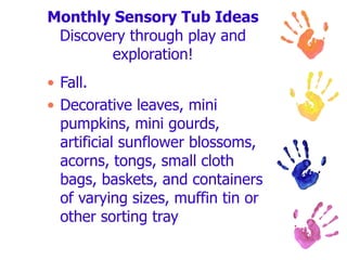 Monthly Sensory Tub Ideas Discovery through play and exploration! Fall. Decorative leaves, mini pumpkins, mini gourds, artificial sunflower blossoms, acorns, tongs, small cloth bags, baskets, and containers of varying sizes, muffin tin or other sorting tray  