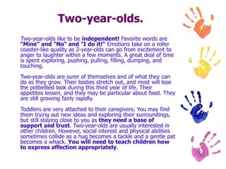 Two-year-olds. Two-year-olds like to be  independent!  Favorite words are  "Mine" and "No" and "I do it!"  Emotions take on a roller coaster-like quality as 2-year-olds can go from excitement to anger to laughter within a few moments. A great deal of time is spent exploring, pushing, pulling, filling, dumping, and touching. Two-year-olds are surer of themselves and of what they can do as they grow. Their bodies stretch out, and most will lose the potbellied look during this third year of life. Their appetites lessen, and they may be particular about food. They are still growing fairly rapidly. Toddlers are very attached to their caregivers. You may find them trying out new ideas and exploring their surroundings, but still staying close to you as  they need a base of support and trust . Two-year-olds are usually interested in other children. However, social interest and physical abilities sometimes collide as a hug becomes a tackle and a gentle pat becomes a whack.  You will need to teach children how to express affection appropriately .  