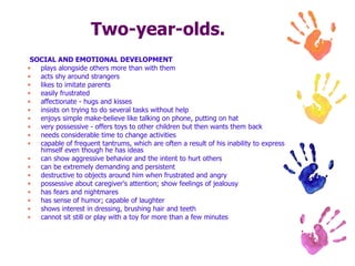 Two-year-olds. SOCIAL AND EMOTIONAL DEVELOPMENT plays alongside others more than with them  acts shy around strangers  likes to imitate parents  easily frustrated  affectionate - hugs and kisses  insists on trying to do several tasks without help  enjoys simple make-believe like talking on phone, putting on hat  very possessive - offers toys to other children but then wants them back  needs considerable time to change activities  capable of frequent tantrums, which are often a result of his inability to express himself even though he has ideas  can show aggressive behavior and the intent to hurt others  can be extremely demanding and persistent  destructive to objects around him when frustrated and angry  possessive about caregiver's attention; show feelings of jealousy  has fears and nightmares  has sense of humor; capable of laughter  shows interest in dressing, brushing hair and teeth  cannot sit still or play with a toy for more than a few minutes  