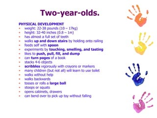 Two-year-olds. PHYSICAL DEVELOPMENT weight: 22-38 pounds (10 – 17kg) height: 32-40 inches (0.8 – 1m) has almost a full set of teeth  walks  up and down stairs  by holding onto railing  feeds self with  spoon   experiments by  touching, smelling, and tasting   likes to  push, pull, fill, and dump   can  turn pages  of a book  stacks 4-6 objects  scribbles  vigorously with crayons or markers  many children (but not all) will learn to use toilet  walks without help  walks backwards  tosses or rolls a  large ball   stoops or squats  opens cabinets, drawers  can bend over to pick up toy without falling  