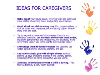 IDEAS FOR CAREGIVERS  Baby-proof  your house again. Two-year-olds are taller and more skillful at opening doors and getting into mischief. Read aloud to children every day.  Encourage toddlers to look at books with large pictures and sturdy pages. Simple story lines are best. Try to expand a 2-year-old's knowledge of words and sentence structure.  Let her hear the correct word order , but don't demand that she imitate you. For example, if she says "more juice," say "Anna wants more orange juice." Encourage them to identify noises  like vacuum, tap water, dogs barking, thunder, airplane, and car. Let toddlers help you with simple chores  such as picking up toys or putting clothes in the laundry basket. Encourage them to name things that you are using. Add new information to what a child is saying . "Yes that's a blanket, a soft, warm blanket." 
