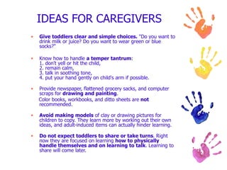 IDEAS FOR CAREGIVERS  Give toddlers clear and simple choices.  "Do you want to drink milk or juice? Do you want to wear green or blue socks?" Know how to handle  a temper tantrum : 1. don't yell or hit the child, 2. remain calm, 3. talk in soothing tone, 4. put your hand gently on child's arm if possible. Provide newspaper, flattened grocery sacks, and computer scraps for  drawing and painting . Color books, workbooks, and ditto sheets are  not  recommended. Avoid making models  of clay or drawing pictures for children to copy. They learn more by working out their own ideas, and adult-induced items can actually hinder learning. Do not expect toddlers to share or take turns . Right now they are focused on learning  how to physically handle themselves and on learning to talk . Learning to share will come later. 