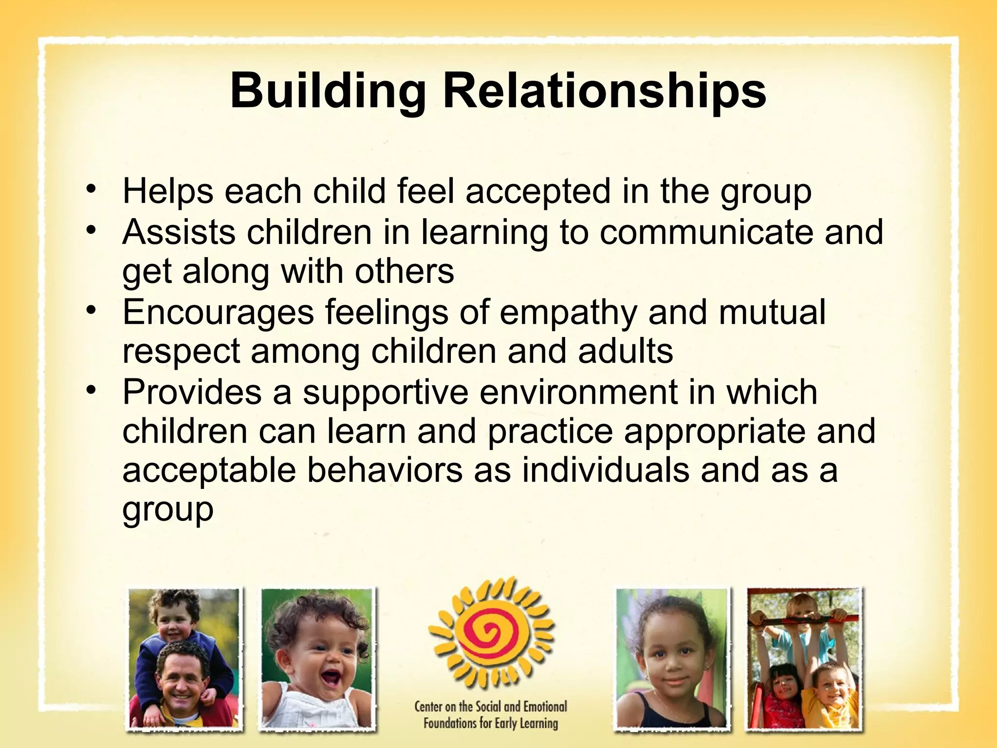 Building Relationships Helps each child feel accepted in the group Assists children in learning to communicate and get along with others Encourages feelings of empathy and mutual respect among children and adults Provides a supportive environment in which children can learn and practice appropriate and acceptable behaviors as individuals and as a group 