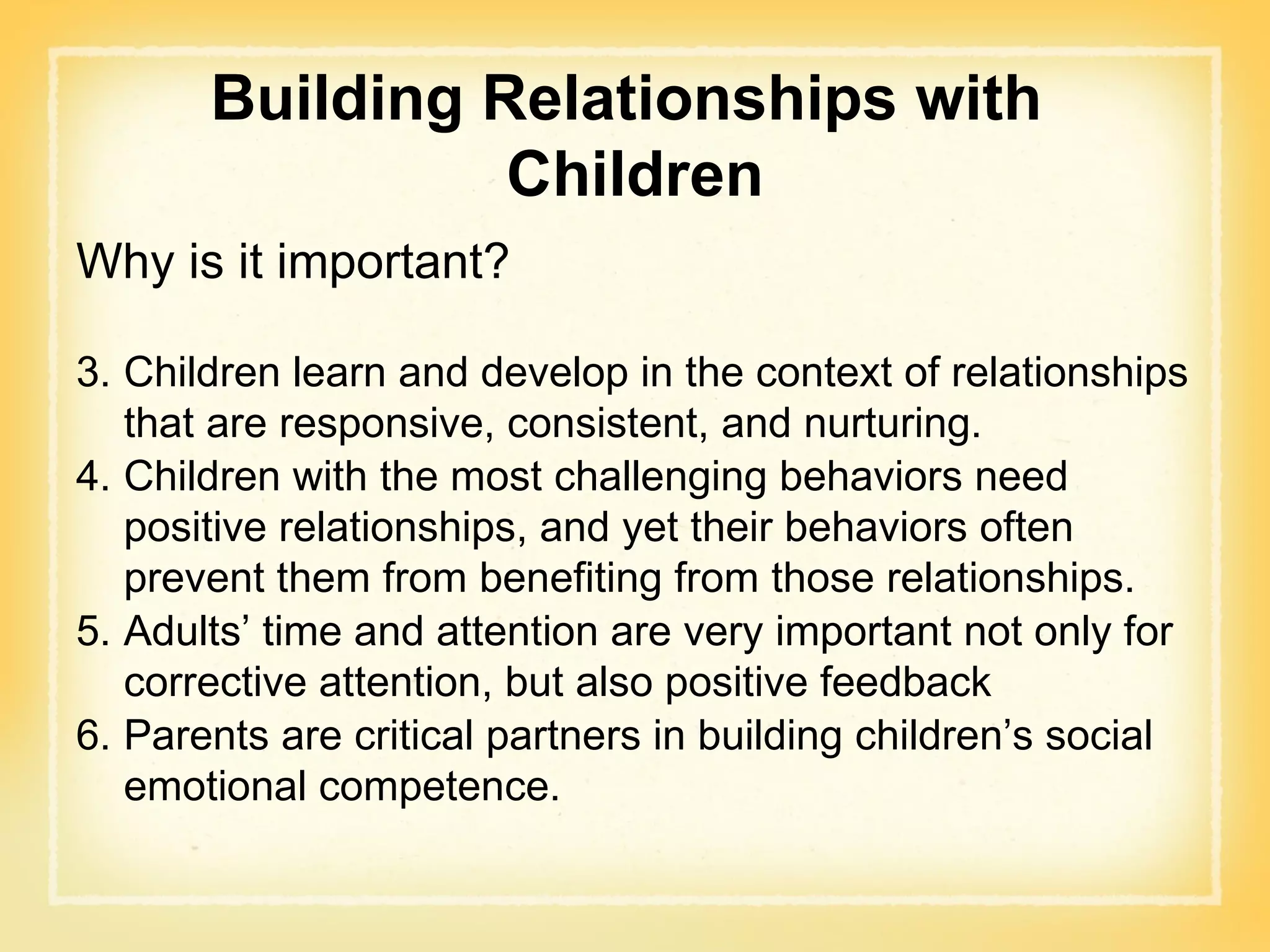 Building Relationships with  Children Why is it important? Children learn and develop in the context of relationships that are responsive, consistent, and nurturing. Children with the most challenging behaviors need positive relationships, and yet their behaviors often prevent them from benefiting from those relationships. Adults’ time and attention are very important not only for corrective attention, but also positive feedback Parents are critical partners in building children’s social emotional competence. 