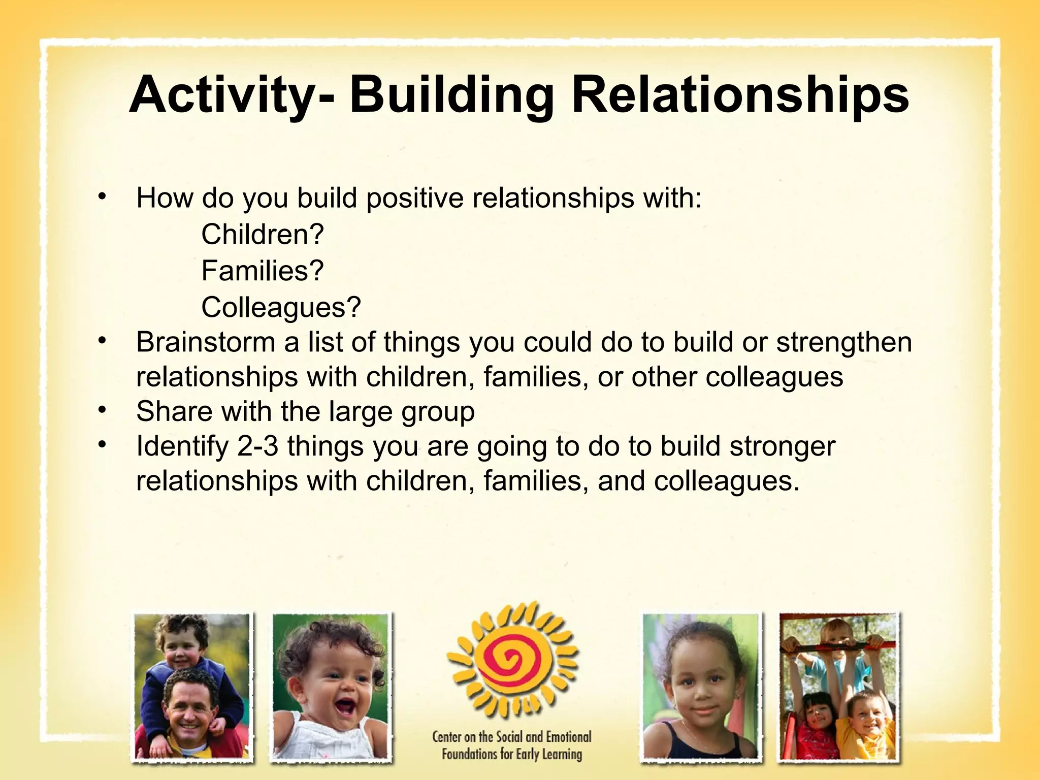 Activity- Building Relationships How do you build positive relationships with: Children?  Families? Colleagues? Brainstorm a list of things you could do to build or strengthen relationships with children, families, or other colleagues Share with the large group Identify 2-3 things you are going to do to build stronger relationships with children, families, and colleagues.  