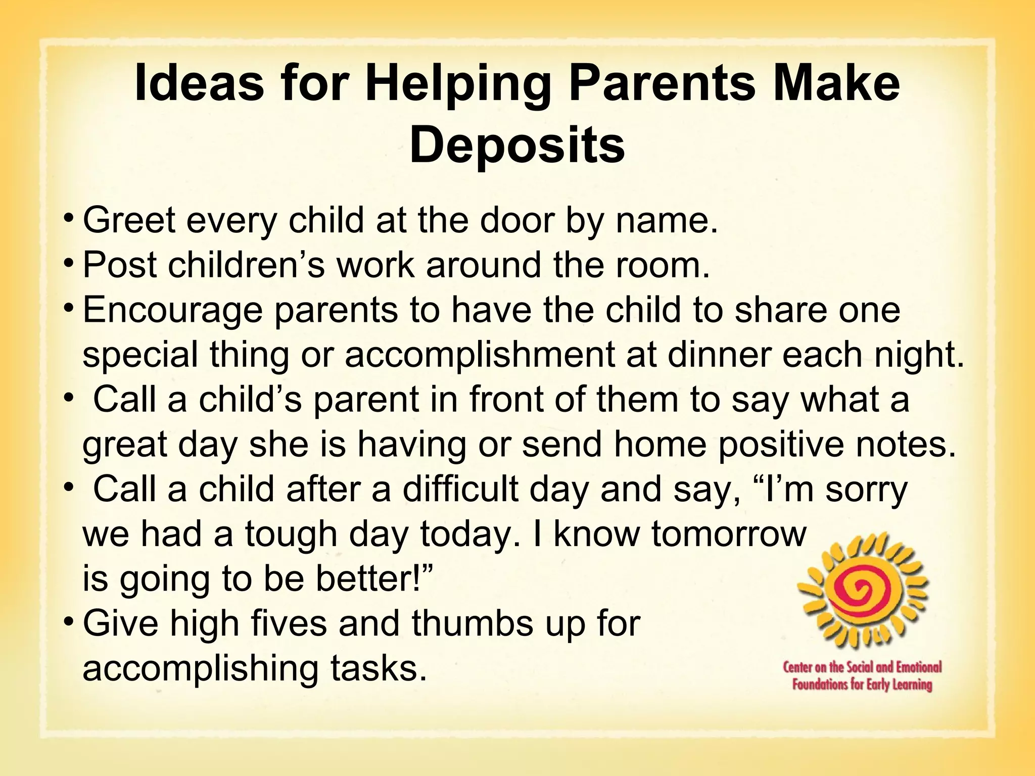 Greet every child at the door by name. Post children’s work around the room. Encourage parents to have the child to share one special thing or accomplishment at dinner each night. Call a child’s parent in front of them to say what a great day she is having or send home positive notes.  Call a child after a difficult day and say, “I’m sorry  we had a tough day today. I know tomorrow  is going to be better!” Give high fives and thumbs up for  accomplishing tasks. Ideas for Helping Parents Make Deposits 