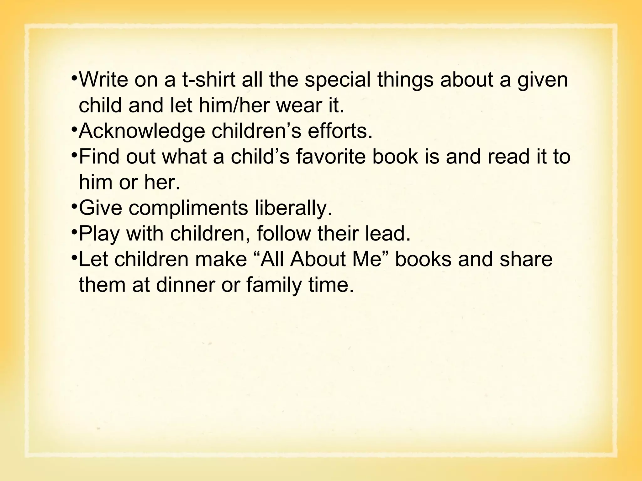 Write on a t-shirt all the special things about a given child and let him/her wear it. Acknowledge children’s efforts. Find out what a child’s favorite book is and read it to him or her. Give compliments liberally. Play with children, follow their lead. Let children make “All About Me” books and share them at dinner or family time. 