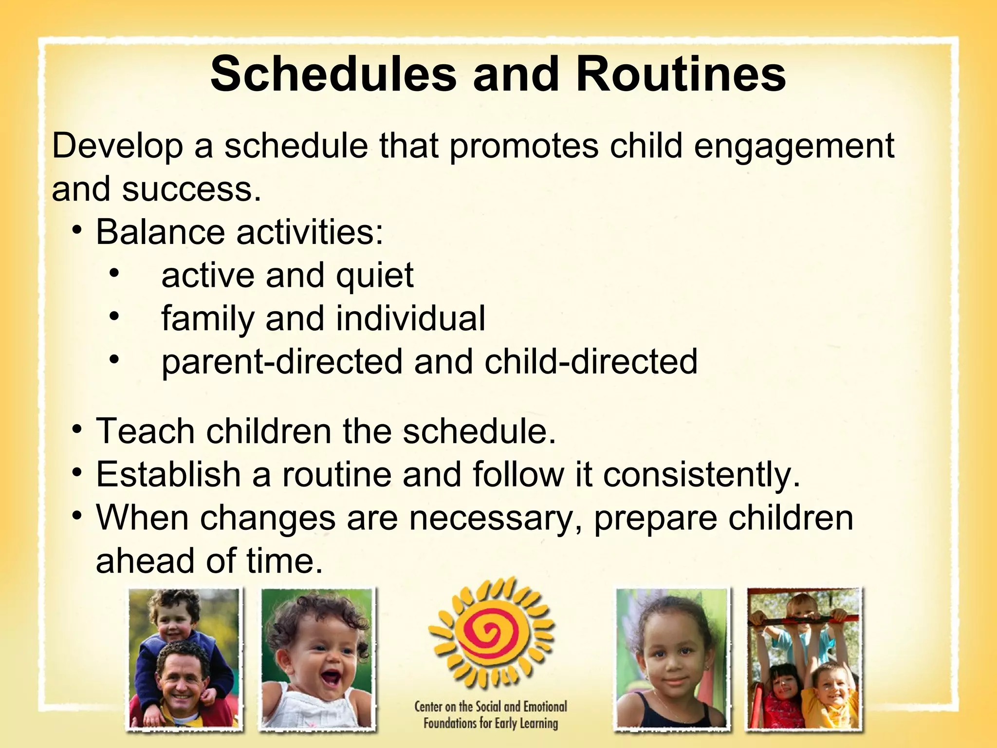 Schedules and Routines Develop a schedule that promotes child engagement and success. Balance activities:  active and quiet family and individual parent-directed and child-directed  Teach children the schedule. Establish a routine and follow it consistently. When changes are necessary, prepare children ahead of time. 