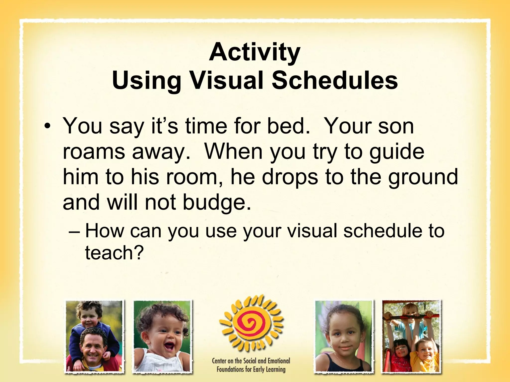 Activity Using Visual Schedules You say it’s time for bed.  Your son roams away.  When you try to guide him to his room, he drops to the ground and will not budge. How can you use your visual schedule to teach? 