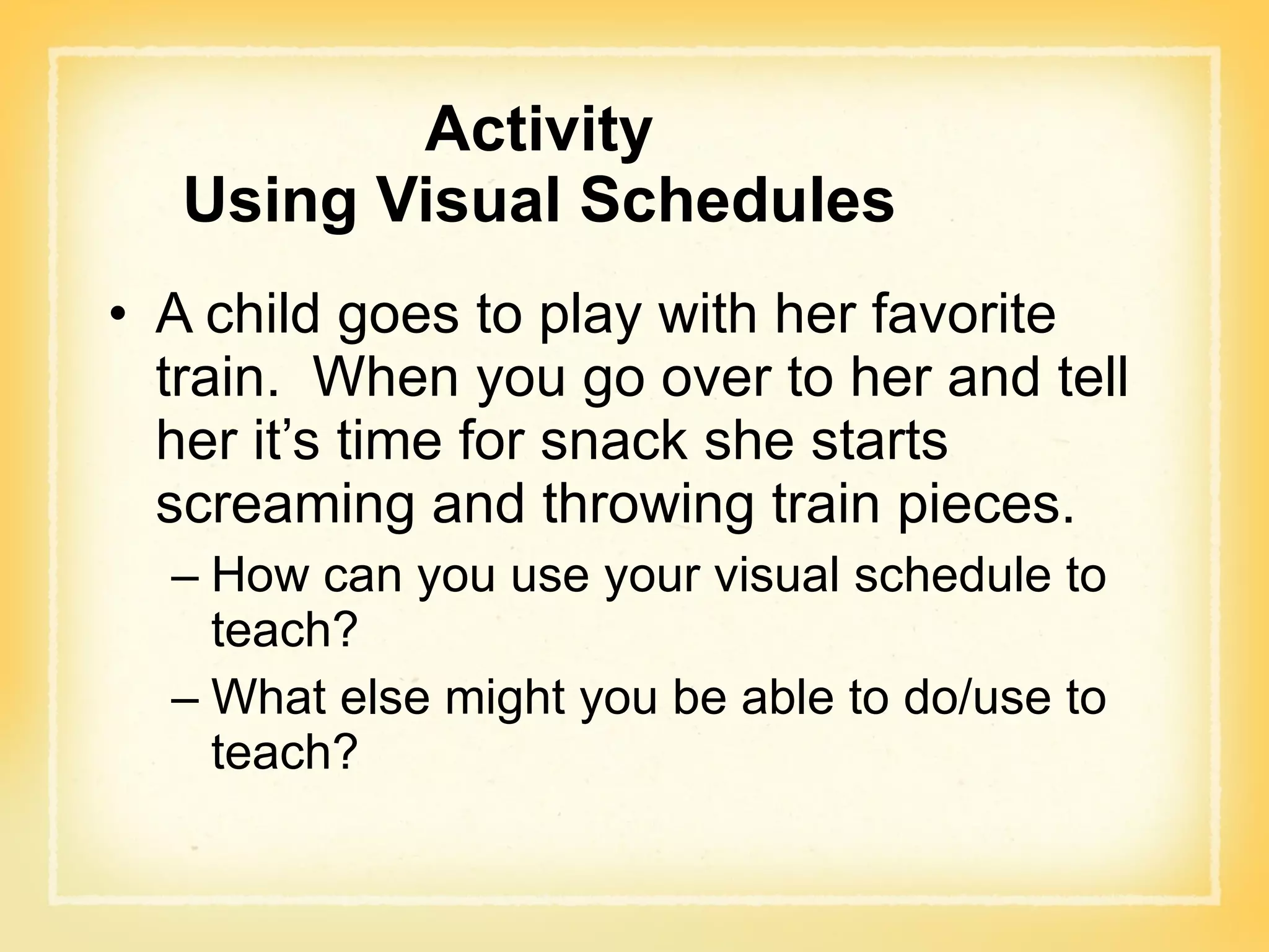 Activity Using Visual Schedules A child goes to play with her favorite train.  When you go over to her and tell her it’s time for snack she starts screaming and throwing train pieces. How can you use your visual schedule to teach? What else might you be able to do/use to teach? 