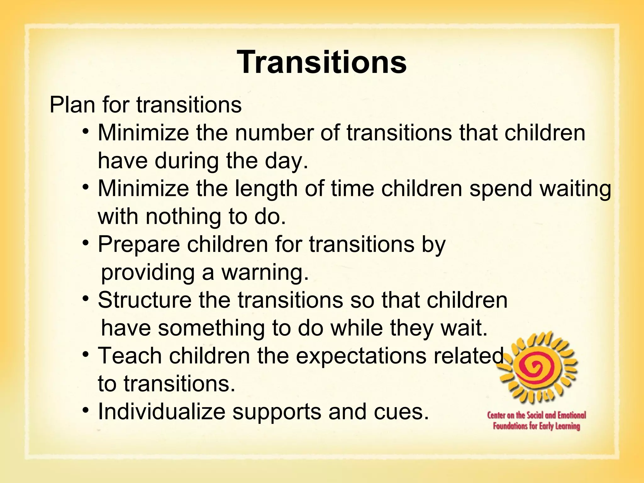 Transitions Plan for transitions  Minimize the number of transitions that children have during the day. Minimize the length of time children spend waiting with nothing to do. Prepare children for transitions by  providing a warning. Structure the transitions so that children  have something to do while they wait. Teach children the expectations related  to transitions. Individualize supports and cues. 