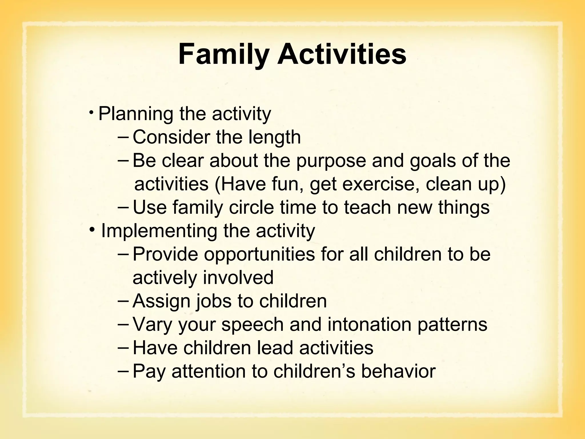 Family Activities Planning the activity Consider the length Be clear about the purpose and goals of the  activities (Have fun, get exercise, clean up) Use family circle time to teach new things Implementing the activity Provide opportunities for all children to be actively involved Assign jobs to children Vary your speech and intonation patterns Have children lead activities Pay attention to children’s behavior 
