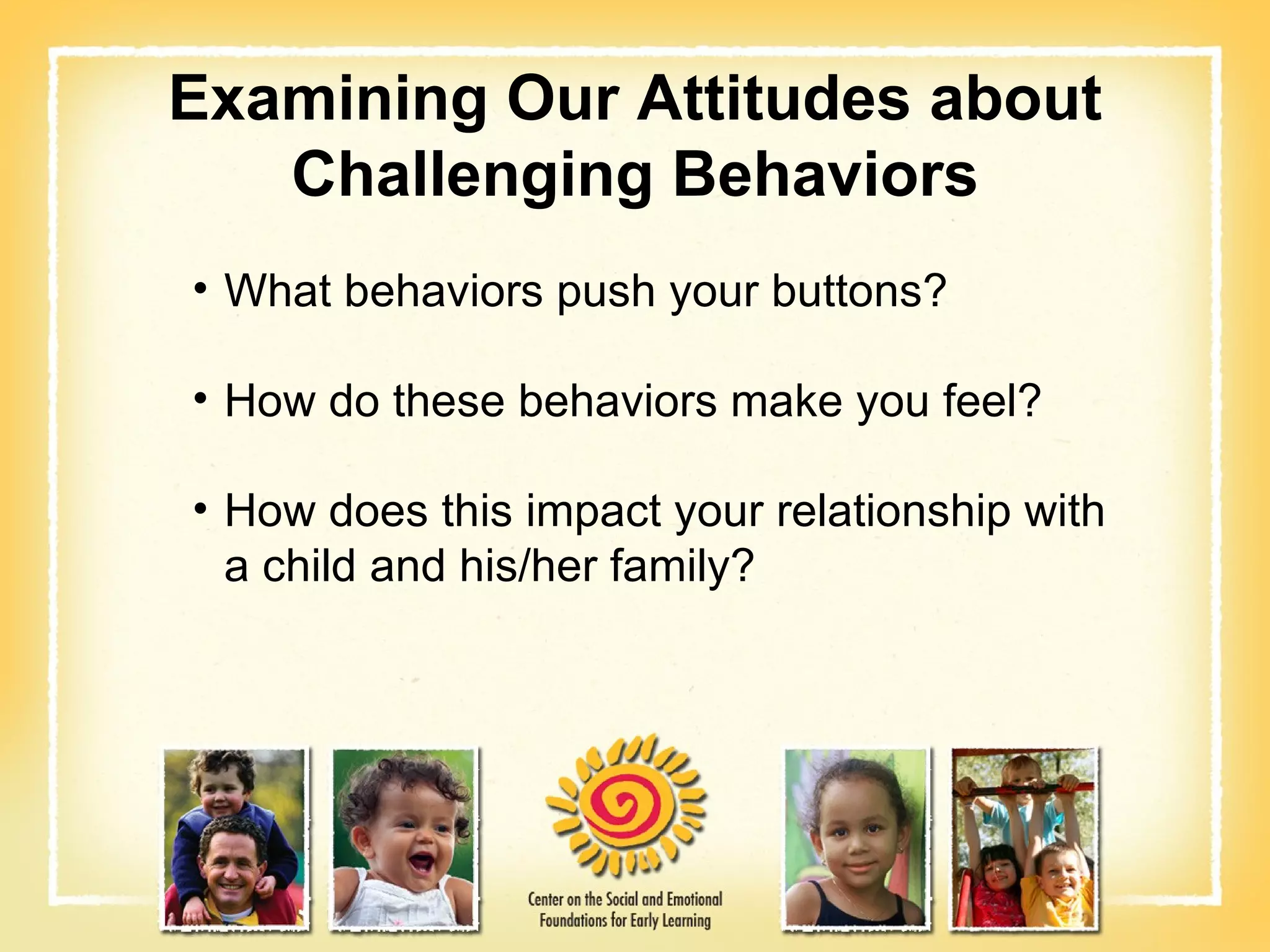 Examining Our Attitudes about Challenging Behaviors What behaviors push your buttons? How do these behaviors make you feel? How does this impact your relationship with a child and his/her family? 