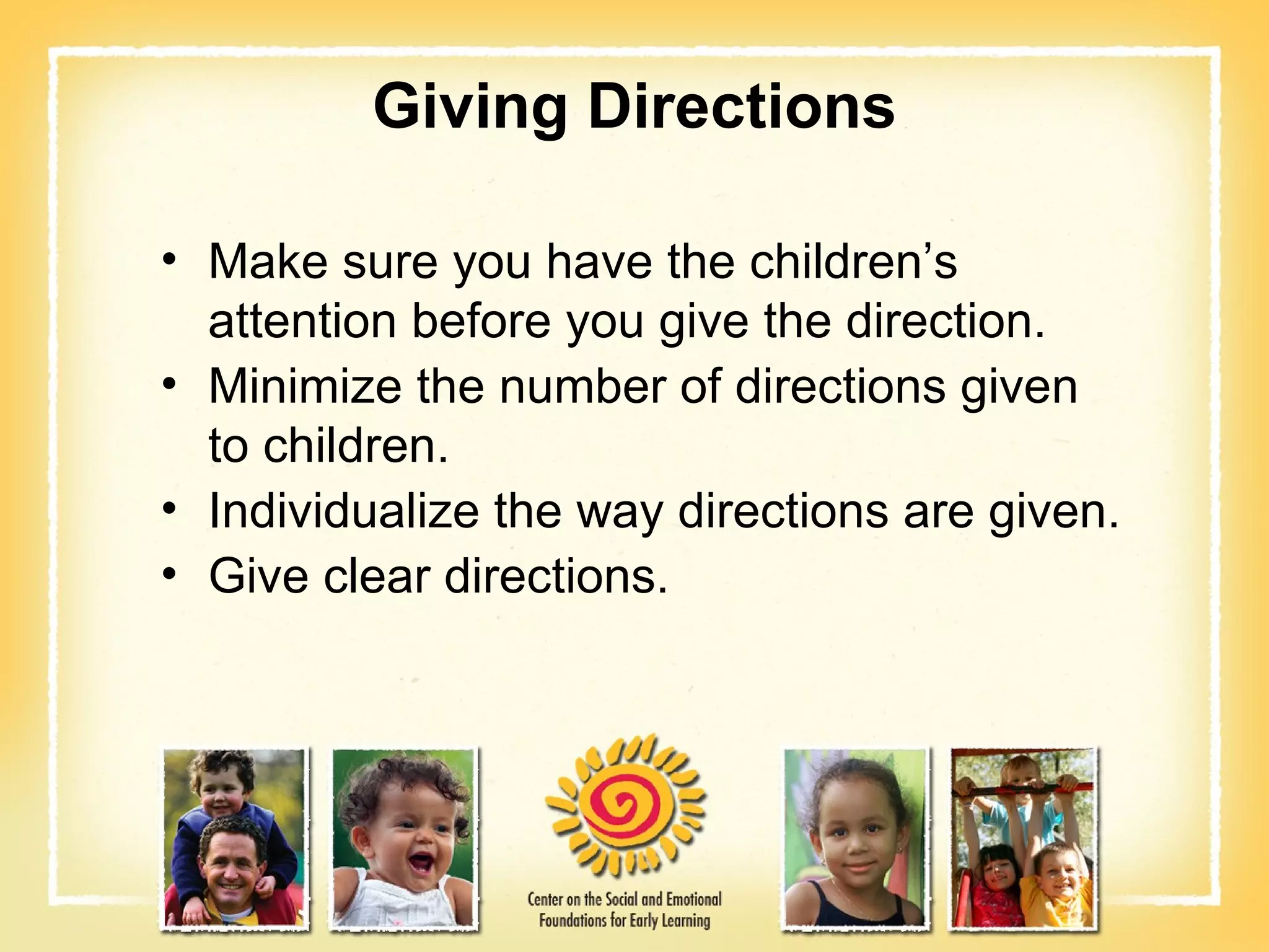 Giving Directions Make sure you have the children’s attention before you give the direction. Minimize the number of directions given to children. Individualize the way directions are given. Give clear directions. 