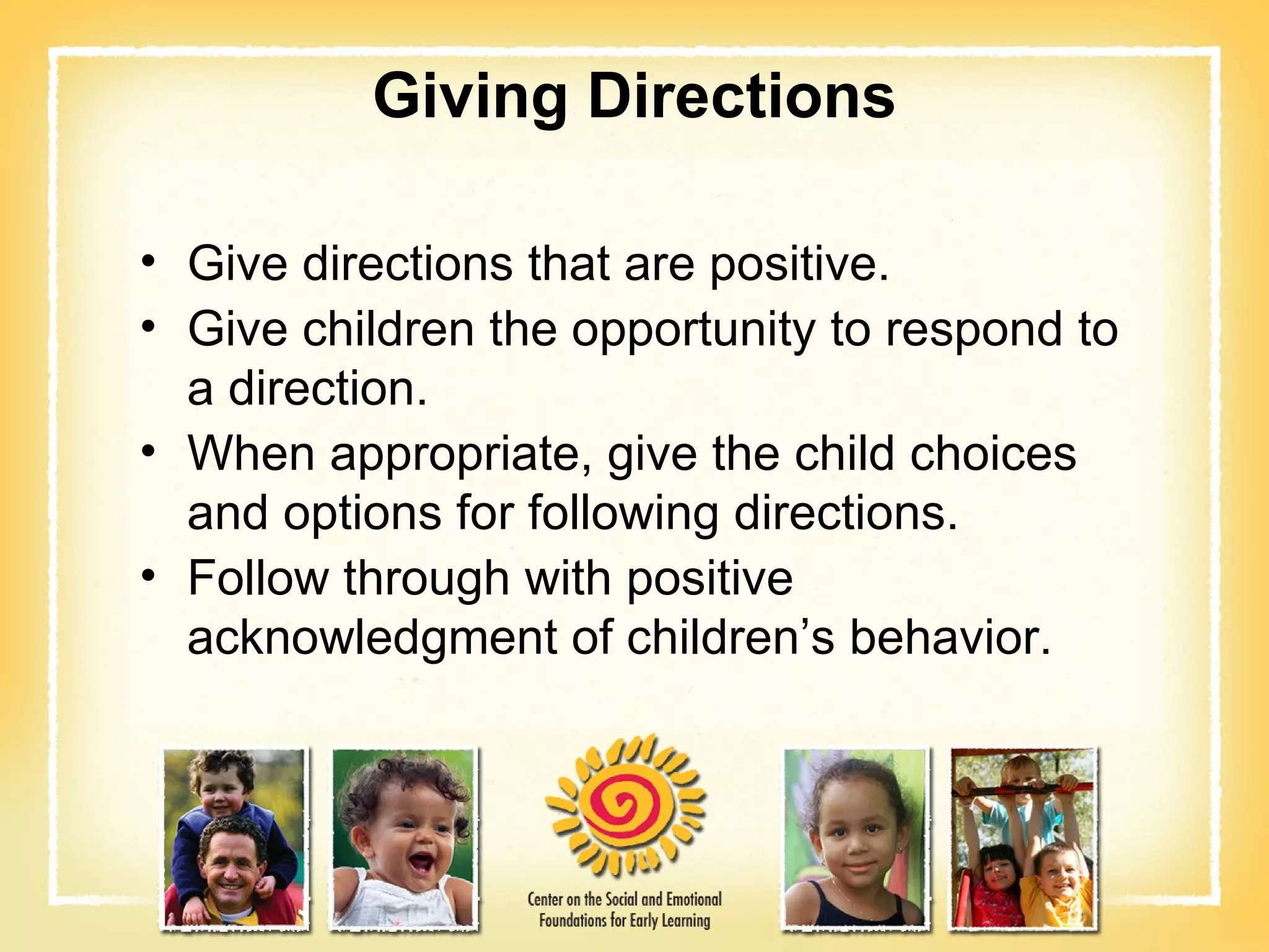 Giving Directions Give directions that are positive. Give children the opportunity to respond to a direction. When appropriate, give the child choices and options for following directions. Follow through with positive acknowledgment of children’s behavior. 