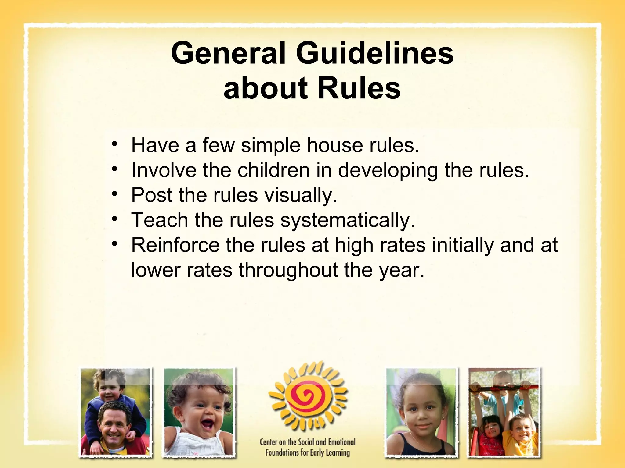 General Guidelines about Rules Have a few simple house rules. Involve the children in developing the rules. Post the rules visually. Teach the rules systematically. Reinforce the rules at high rates initially and at lower rates throughout the year. 